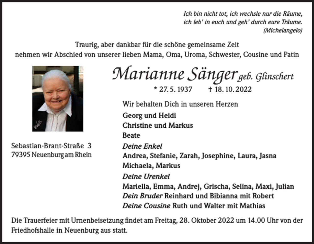 <p>Ich bin nicht tot, ich wechsle nur die Räume,<br />ich leb’ in euch und geh’ durch eure Träume.<br />(Michelangelo)</p><p>Traurig, aber dankbar für die schöne gemeinsame Zeit<br />nehmen wir Abschied von unserer lieben Mama, Oma, Uroma, Schwester, Cousine und Patin</p><p>Marianne Sänger geb. Glinschert<br />* 27. 5. 1937 † 18. 10. 2022<br />Wir behalten Dich in unseren Herzen</p><p>Sebastian-Brant-Straße 3<br />79395 Neuenburg am Rhein</p><p>Georg und Heidi<br />Christine und Markus<br />Beate<br />Deine Enkel<br />Andrea, Stefanie, Zarah, Josephine, Laura, Jasna<br />Michaela, Markus<br />Deine Urenkel<br />Mariella, Emma, Andrej, Grischa, Selina, Maxi, Julian<br />Dein Bruder Reinhard und Bibianna mit Robert<br />Deine Cousine Ruth und Walter mit Mathias</p><p>Die Trauerfeier mit Urnenbeisetzung findet am Freitag, 28. Oktober 2022 um 14.00 Uhr von der<br />Friedhofshalle in Neuenburg aus statt.</p>