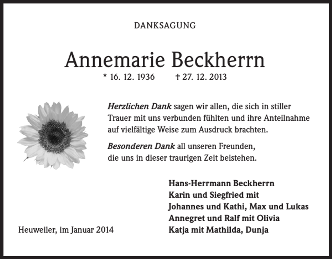 <p>DANKSAGUNG</p><p>Annemarie Beckherrn<br />* 16. 12. 1936</p><p>† 27. 12. 2013</p><p>Herzlichen Dank sagen wir allen, die sich in stiller<br />Trauer mit uns verbunden fühlten und ihre Anteilnahme<br />auf vielfältige Weise zum Ausdruck brachten.<br />Besonderen Dank all unseren Freunden,<br />die uns in dieser traurigen Zeit beistehen.</p><p>Heuweiler, im Januar 2014</p><p>Hans-Herrmann Beckherrn<br />Karin und Siegfried mit<br />Johannes und Kathi, Max und Lukas<br />Annegret und Ralf mit Olivia<br />Katja mit Mathilda, Dunja</p>