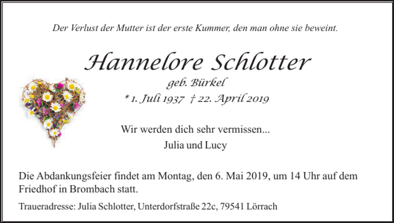 <p>Der Verlust der Mutter ist der erste Kummer, den man ohne sie beweint.</p><p>Hannelore Schlotter<br />geb. Bürkel<br />* 1. Juli 1937 † 22. April 2019</p><p>Wir werden dich sehr vermissen...<br />Julia und Lucy<br />Die Abdankungsfeier findet am Montag, den 6. Mai 2019, um 14 Uhr auf dem<br />Friedhof in Brombach statt.<br />Traueradresse: Julia Schlotter, Unterdorfstraße 22c, 79541 Lörrach</p>