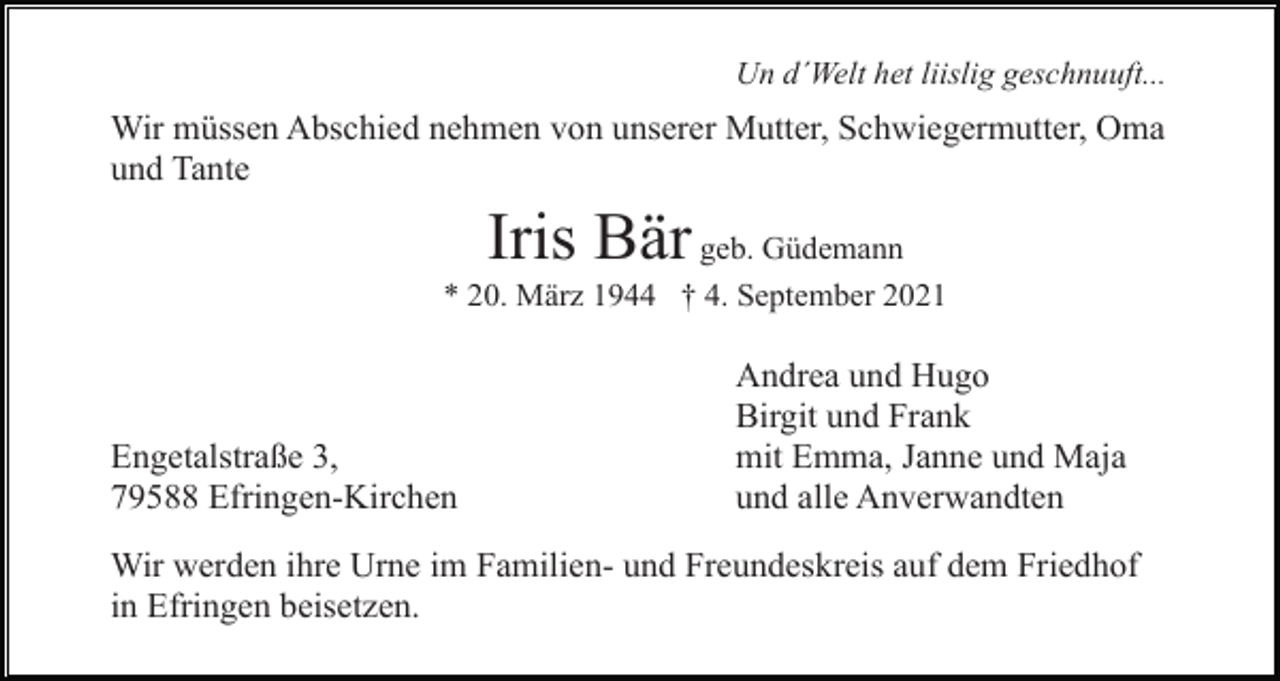 <p>Un d´Welt het liislig geschnuuft...</p><p>Wir müssen Abschied nehmen von unserer Mutter, Schwiegermutter, Oma<br />und Tante</p><p>Iris Bär</p><p>geb. Güdemann<br />* 20. März 1944 † 4. September 2021</p><p>Engetalstraße 3,<br />79588 Efringen-Kirchen</p><p>Andrea und Hugo<br />Birgit und Frank<br />mit Emma, Janne und Maja<br />und alle Anverwandten</p><p>Wir werden ihre Urne im Familien- und Freundeskreis auf dem Friedhof<br />in Efringen beisetzen.</p>