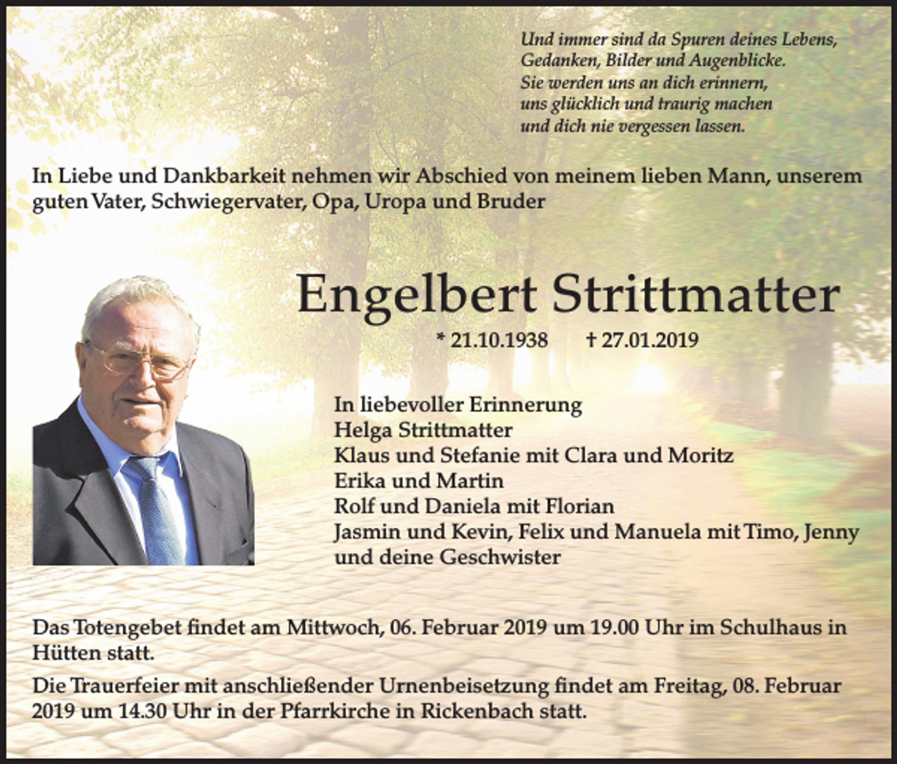<p>Und immer sind da Spuren deines Lebens,<br />Gedanken, Bilder und Augenblicke.<br />Sie werden uns an dich erinnern,<br />uns glücklich und traurig machen<br />und dich nie vergessen lassen.</p><p>In Liebe und Dankbarkeit nehmen wir Abschied von meinem lieben Mann, unserem<br />guten Vater, Schwiegervater, Opa, Uropa und Bruder</p><p>Engelbert Strittmatter<br />* 21.10.1938</p><p>† 27.01.2019</p><p>In liebevoller Erinnerung<br />Helga Strittmatter<br />Klaus und Stefanie mit Clara und Moritz<br />Erika und Martin<br />Rolf und Daniela mit Florian<br />Jasmin und Kevin, Felix und Manuela mit Timo, Jenny<br />und deine Geschwister<br />Das Totengebet findet am Mittwoch, 06. Februar 2019 um 19.00 Uhr im Schulhaus in<br />Hütten statt.<br />Die Trauerfeier mit anschließender Urnenbeisetzung findet am Freitag, 08. Februar<br />2019 um 14.30 Uhr in der Pfarrkirche in Rickenbach statt.</p>