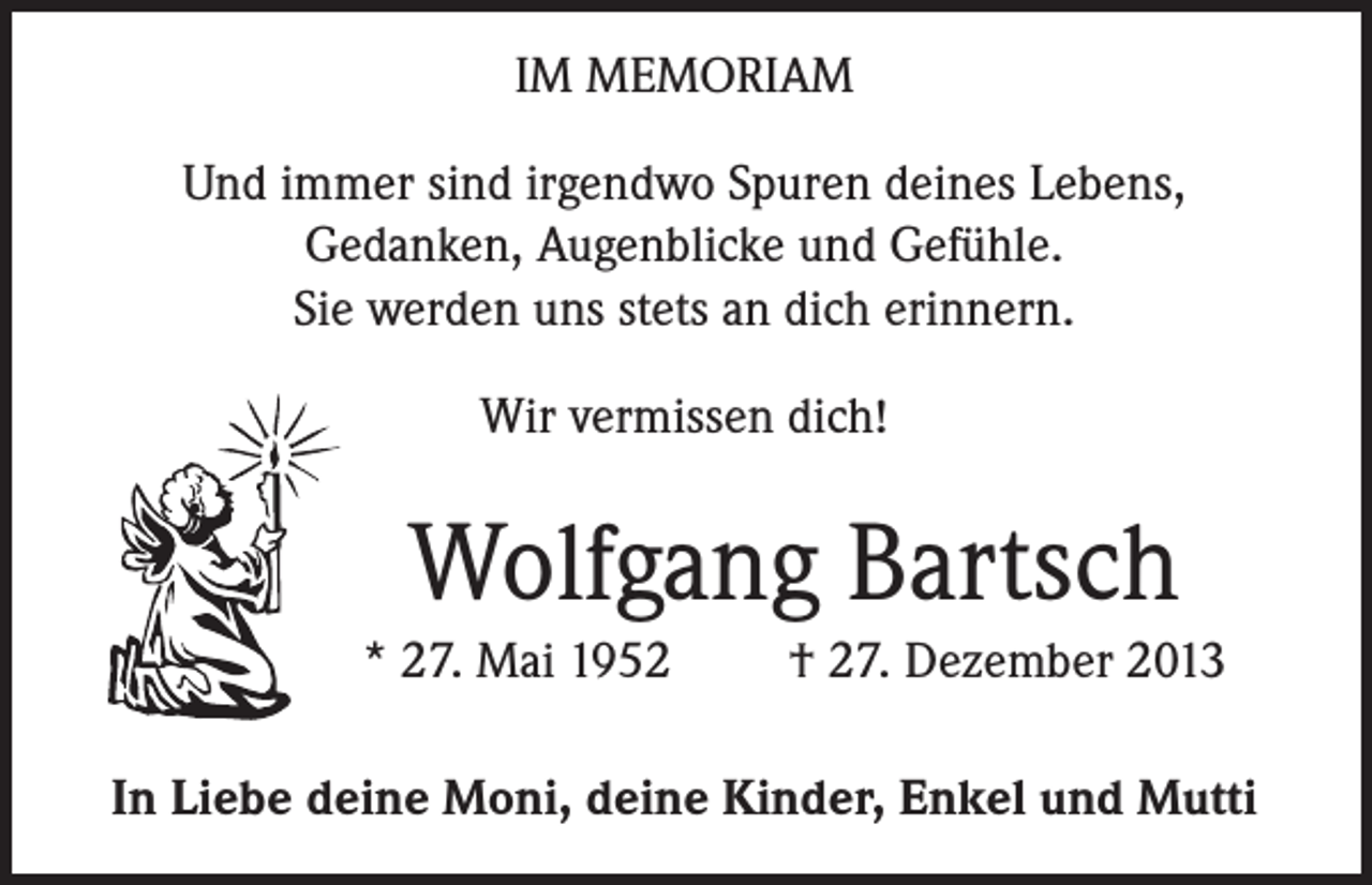 <p>IM MEMORIAM<br />Und immer sind irgendwo Spuren deines Lebens,<br />Gedanken, Augenblicke und Gefühle.<br />Sie werden uns stets an dich erinnern.<br />Wir vermissen dich!</p><p>Wolfgang Bartsch<br />* 27. Mai 1952</p><p>† 27. Dezember 2013</p><p>In Liebe deine Moni, deine Kinder, Enkel und Mutti</p>