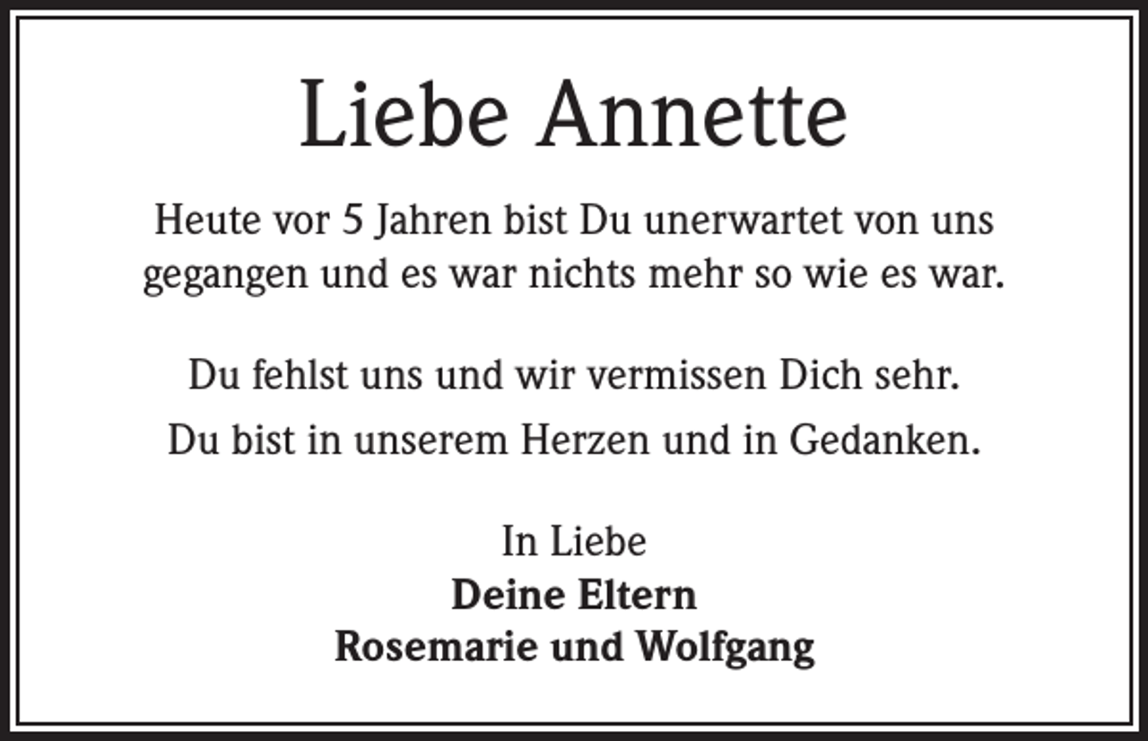 <p>Liebe Annette<br />Heute vor 5 Jahren bist Du unerwartet von uns<br />gegangen und es war nichts mehr so wie es war.<br />Du fehlst uns und wir vermissen Dich sehr.<br />Du bist in unserem Herzen und in Gedanken.<br />In Liebe<br />Deine Eltern<br />Rosemarie und Wolfgang</p>
