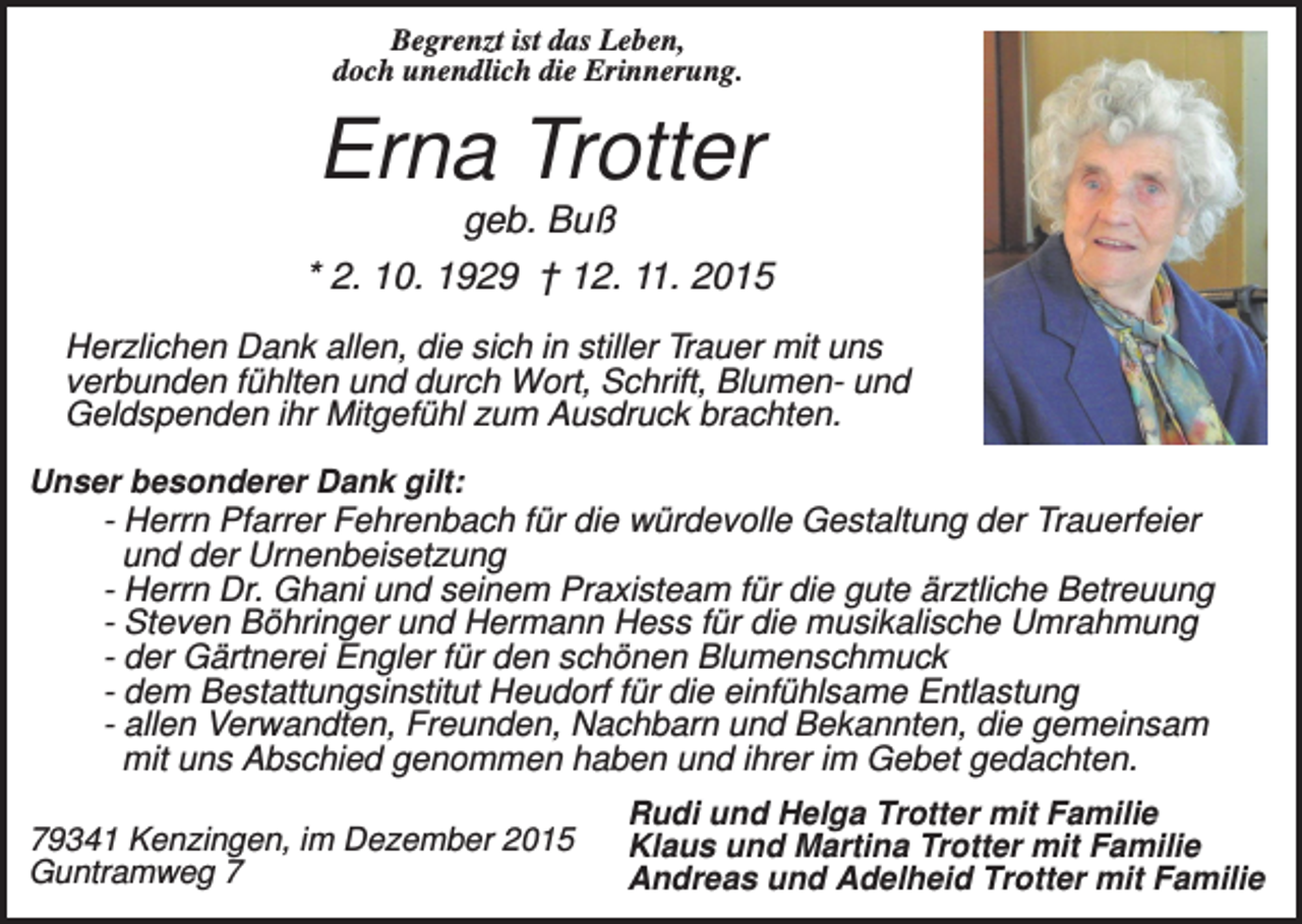 <p>Begrenzt ist das Leben,<br />doch unendlich die Erinnerung.</p><p>Erna Trotter<br />geb. Buß<br />* 2. 10. 1929 † 12. 11. 2015<br />Herzlichen Dank allen, die sich in stiller Trauer mit uns<br />verbunden fühlten und durch Wort, Schrift, Blumen- und<br />Geldspenden ihr Mitgefühl zum Ausdruck brachten.<br />Unser besonderer Dank gilt:</p><p>- Herrn Pfarrer Fehrenbach für die würdevolle Gestaltung der Trauerfeier<br />und der Urnenbeisetzung<br />- Herrn Dr. Ghani und seinem Praxisteam für die gute ärztliche Betreuung<br />- Steven Böhringer und Hermann Hess für die musikalische Umrahmung<br />- der Gärtnerei Engler für den schönen Blumenschmuck<br />- dem Bestattungsinstitut Heudorf für die einfühlsame Entlastung<br />- allen Verwandten, Freunden, Nachbarn und Bekannten, die gemeinsam<br />mit uns Abschied genommen haben und ihrer im Gebet gedachten.<br />79341 Kenzingen, im Dezember 2015<br />Guntramweg 7</p><p>Rudi und Helga Trotter mit Familie<br />Klaus und Martina Trotter mit Familie<br />Andreas und Adelheid Trotter mit Familie</p>