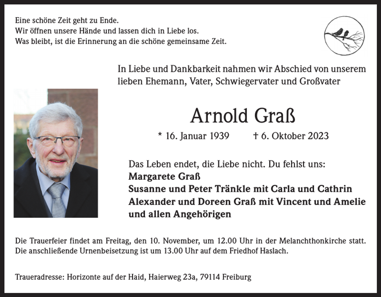 <p>Eine schöne Zeit geht zu Ende.<br />Wir öffnen unsere Hände und lassen dich in Liebe los.<br />Was bleibt, ist die Erinnerung an die schöne gemeinsame Zeit.</p><p>In Liebe und Dankbarkeit nahmen wir Abschied von unserem<br />lieben Ehemann, Vater, Schwiegervater und Großvater</p><p>Arnold Graß<br />* 16. Januar 1939</p><p>† 6. Oktober 2023</p><p>Das Leben endet, die Liebe nicht. Du fehlst uns:<br />Margarete Graß<br />Susanne und Peter Tränkle mit Carla und Cathrin<br />Alexander und Doreen Graß mit Vincent und Amelie<br />und allen Angehörigen<br />Die Trauerfeier findet am Freitag, den 10. November, um 12.00 Uhr in der Melanchthonkirche statt.<br />Die anschließende Urnenbeisetzung ist um 13.00 Uhr auf dem Friedhof Haslach.<br />Traueradresse: Horizonte auf der Haid, Haierweg 23a, 79114 Freiburg</p>