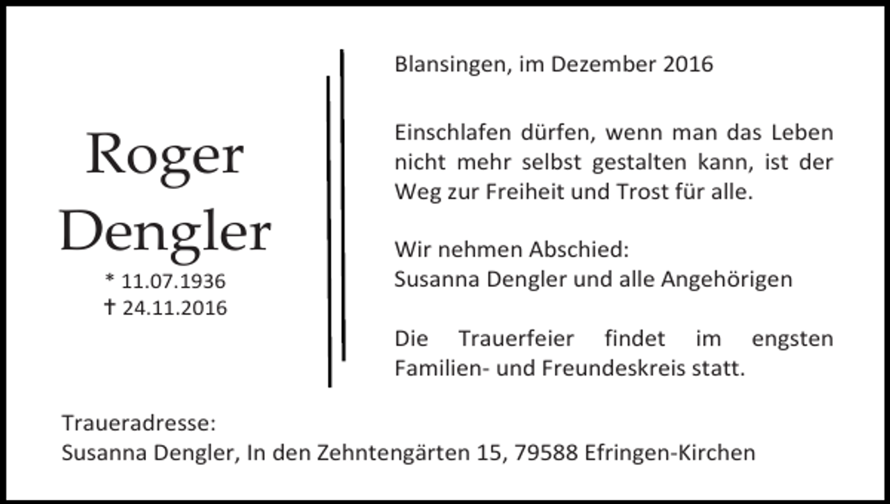 <p>Blansingen, im Dezember 2016</p><p>Roger<br />Dengler<br />* 11.07.1936<br /> 24.11.2016</p><p>Einschlafen dürfen, wenn man das Leben<br />nicht mehr selbst gestalten kann, ist der<br />Weg zur Freiheit und Trost für alle.<br />Wir nehmen Abschied:<br />Susanna Dengler und alle Angehörigen<br />Die Trauerfeier findet im engsten<br />Familien- und Freundeskreis statt.</p><p>Traueradresse:<br />Susanna Dengler, In den Zehntengärten 15, 79588 Efringen-Kirchen</p>