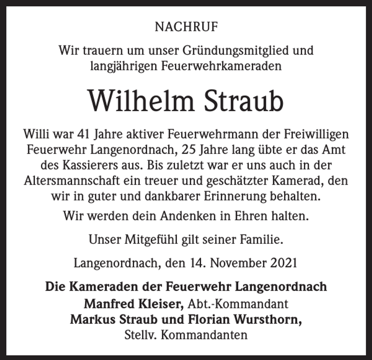 <p>NACHRUF<br />Wir trauern um unser Gründungsmitglied und<br />langjährigen Feuerwehrkameraden</p><p>Wilhelm Straub<br />Willi war 41 Jahre aktiver Feuerwehrmann der Freiwilligen<br />Feuerwehr Langenordnach, 25 Jahre lang übte er das Amt<br />des Kassierers aus. Bis zuletzt war er uns auch in der<br />Altersmannschaft ein treuer und geschätzter Kamerad, den<br />wir in guter und dankbarer Erinnerung behalten.<br />Wir werden dein Andenken in Ehren halten.<br />Unser Mitgefühl gilt seiner Familie.<br />Langenordnach, den 14. November 2021<br />Die Kameraden der Feuerwehr Langenordnach<br />Manfred Kleiser, Abt.-Kommandant<br />Markus Straub und Florian Wursthorn,<br />Stellv. Kommandanten</p>