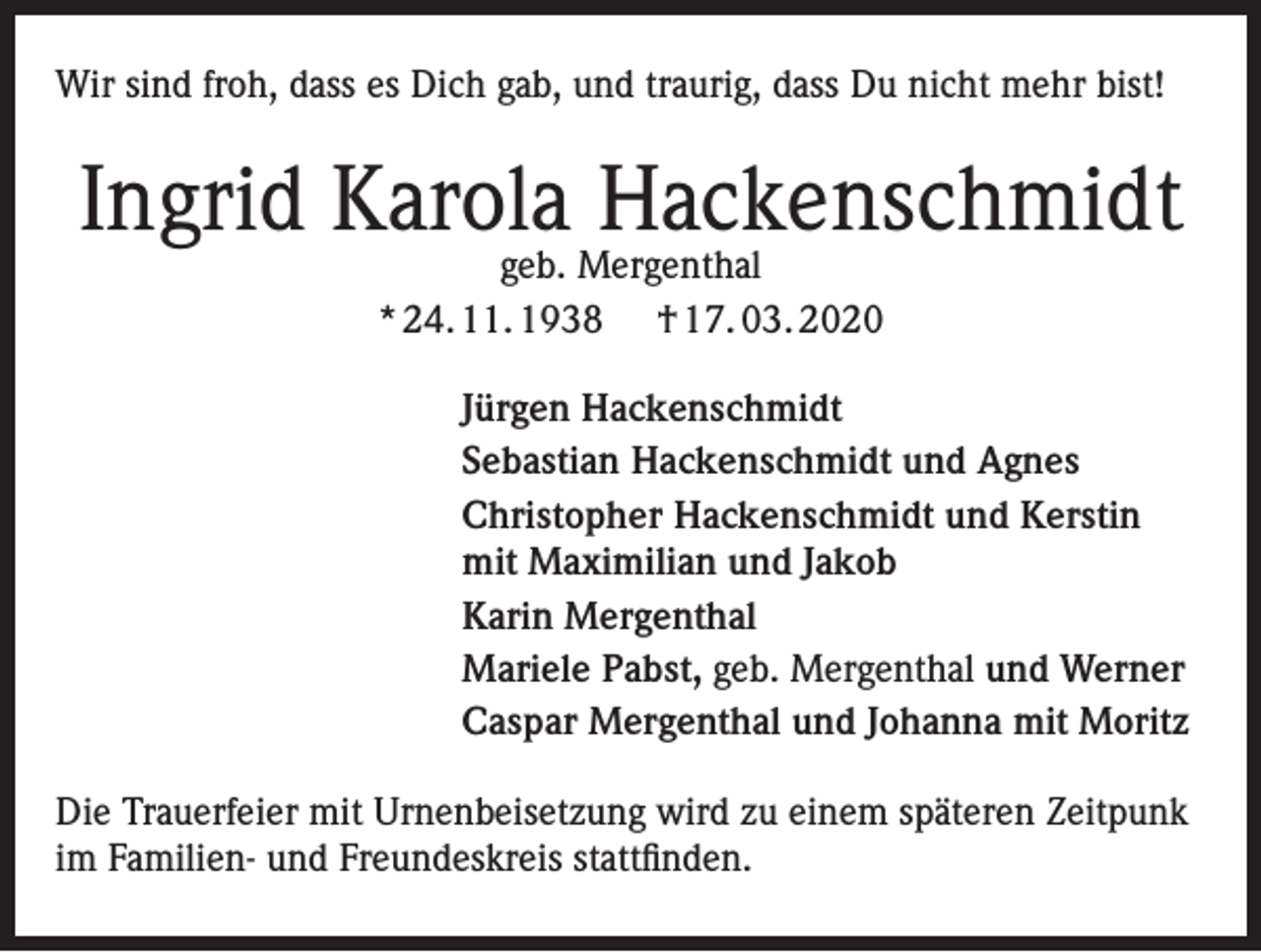 <p>Wir sind froh, dass es Dich gab, und traurig, dass Du nicht mehr bist!</p><p>Ingrid Karola Hackenschmidt<br />geb. Mergenthal<br />* 24. 11. 1938 † 17. 03. 2020</p><p>Jürgen Hackenschmidt<br />Sebastian Hackenschmidt und Agnes<br />Christopher Hackenschmidt und Kerstin<br />mit Maximilian und Jakob<br />Karin Mergenthal<br />Mariele Pabst, geb. Mergenthal und Werner<br />Caspar Mergenthal und Johanna mit Moritz<br />Die Trauerfeier mit Urnenbeisetzung wird zu einem späteren Zeitpunk<br />im Familien- und Freundeskreis stattfinden.</p>