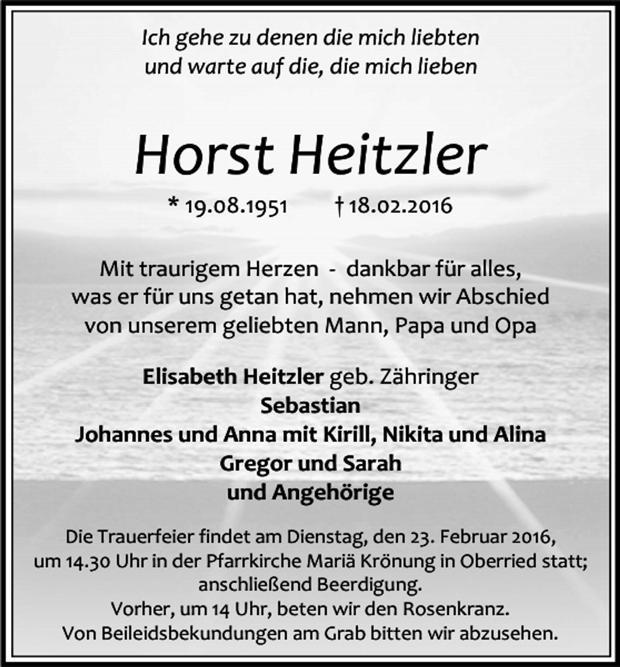 <p>Ich gehe zu denen die mich liebten<br />und warte auf die, die mich lieben</p><p>Horst Heitzler<br />* 19.08.1951</p><p>† 18.02.2016</p><p>Mit traurigem Herzen - dankbar für alles,<br />was er für uns getan hat, nehmen wir Abschied<br />von unserem geliebten Mann, Papa und Opa<br />Elisabeth Heitzler geb. Zähringer<br />Sebastian<br />Johannes und Anna mit Kirill, Nikita und Alina<br />Gregor und Sarah<br />und Angehörige<br />Die Trauerfeier findet am Dienstag, den 23. Februar 2016,<br />um 14.30 Uhr in der Pfarrkirche Mariä Krönung in Oberried statt;<br />anschließend Beerdigung.<br />Vorher, um 14 Uhr, beten wir den Rosenkranz.<br />Von Beileidsbekundungen am Grab bitten wir abzusehen.</p>