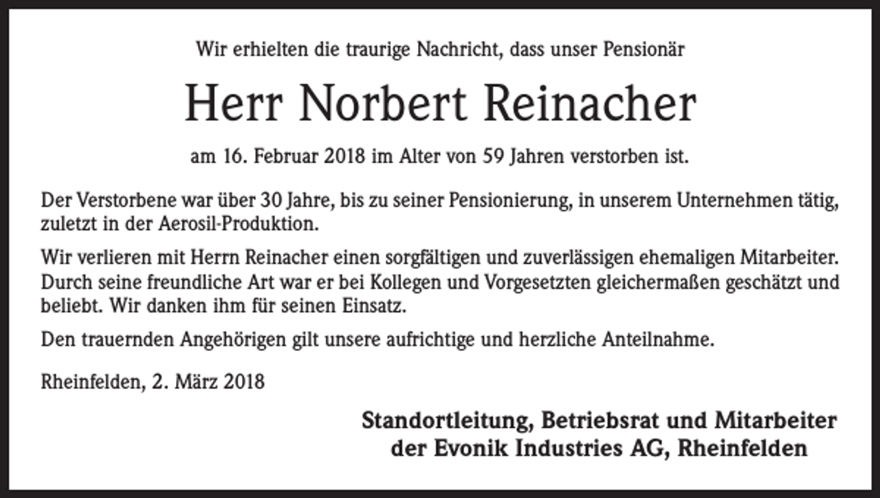 <p>Wir erhielten die traurige Nachricht, dass unser Pensionär</p><p>Herr Norbert Reinacher<br />am 16. Februar 2018 im Alter von 59 Jahren verstorben ist.<br />Der Verstorbene war über 30 Jahre, bis zu seiner Pensionierung, in unserem Unternehmen tätig,<br />zuletzt in der Aerosil-Produktion.<br />Wir verlieren mit Herrn Reinacher einen sorgfältigen und zuverlässigen ehemaligen Mitarbeiter.<br />Durch seine freundliche Art war er bei Kollegen und Vorgesetzten gleichermaßen geschätzt und<br />beliebt. Wir danken ihm für seinen Einsatz.<br />Den trauernden Angehörigen gilt unsere aufrichtige und herzliche Anteilnahme.<br />Rheinfelden, 2. März 2018</p><p>Standortleitung, Betriebsrat und Mitarbeiter<br />der Evonik Industries AG, Rheinfelden</p>