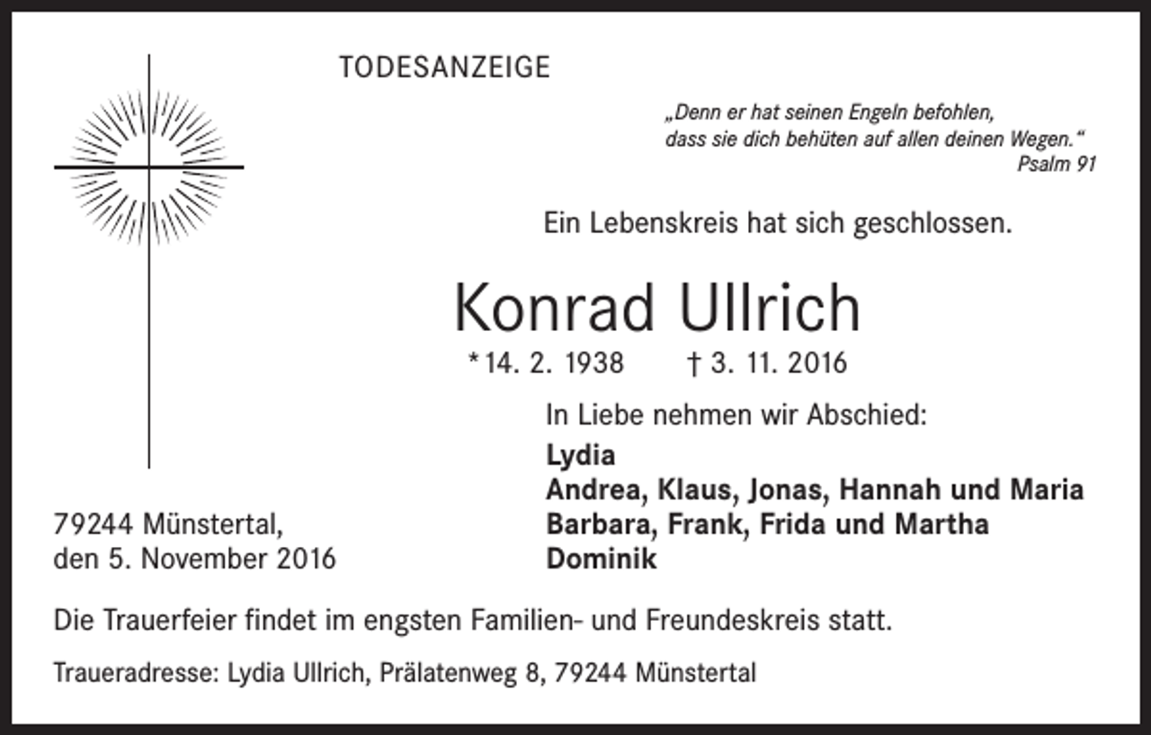 <p>TODESANZEIGE<br />„Denn er hat seinen Engeln befohlen,<br />dass sie dich behüten auf allen deinen Wegen.“</p><p>Psalm 91</p><p>Ein Lebenskreis hat sich geschlossen.</p><p>Konrad Ullrich<br />*14. 2. 1938 † 3. 11. 2016</p><p>79244 Münstertal,<br />den 5. November 2016</p><p>In Liebe nehmen wir Abschied:<br />Lydia<br />Andrea, Klaus, Jonas, Hannah und Maria<br />Barbara, Frank, Frida und Martha<br />Dominik</p><p>Die Trauerfeier findet im engsten Familien- und Freundeskreis statt.<br />Traueradresse: Lydia Ullrich, Prälatenweg 8, 79244 Münstertal</p>