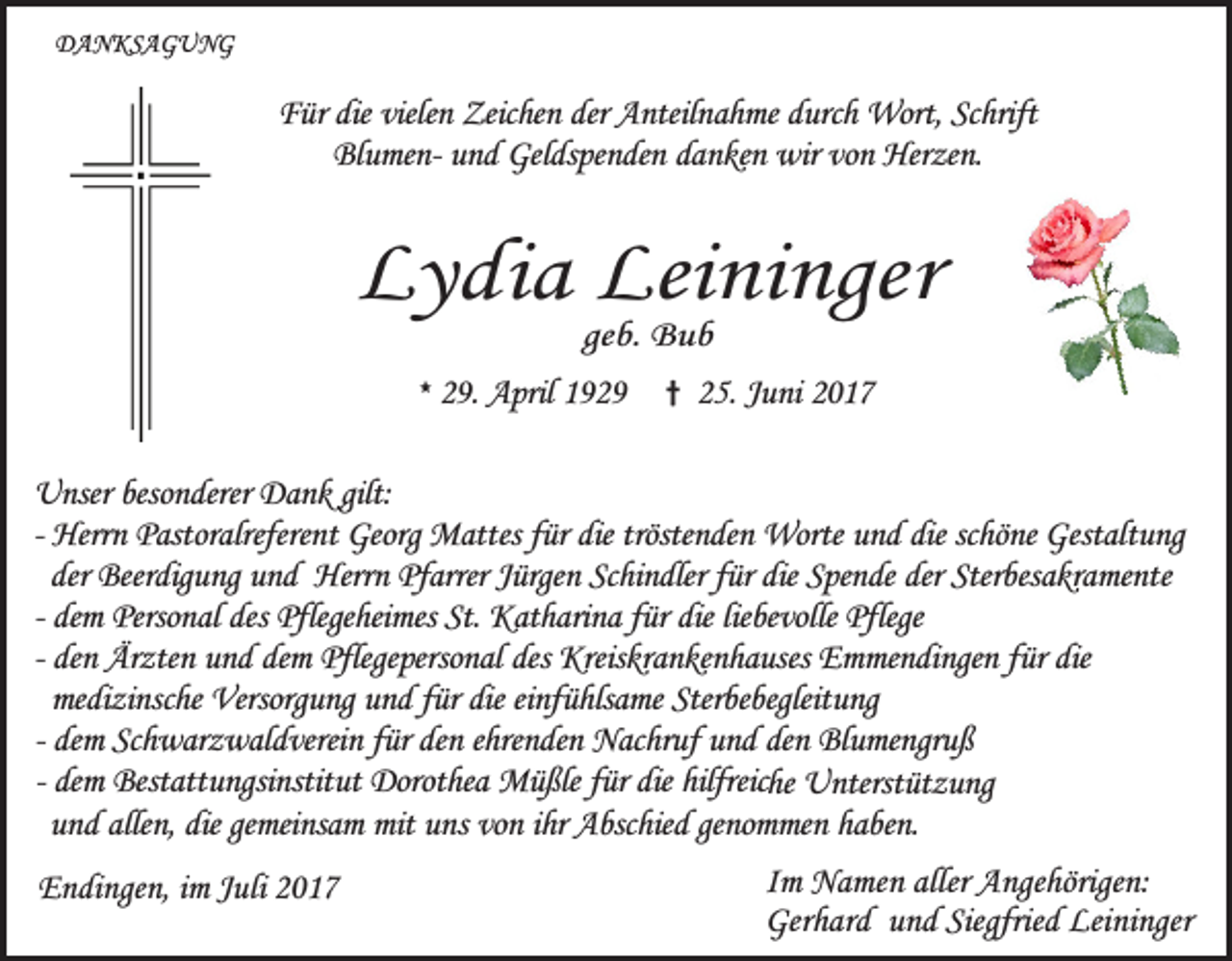 <p>DANKSAGUNG</p><p>Für die vielen Zeichen der Anteilnahme durch Wort, Schrift<br />Blumen- und Geldspenden danken wir von Herzen.</p><p>Lydia Leininger<br />geb. Bub</p><p>* 29. April 1929</p><p>† 25. Juni 2017</p><p>Unser besonderer Dank gilt:<br />- Herrn Pastoralreferent Georg Mattes für die tröstenden Worte und die schöne Gestaltung<br />der Beerdigung und Herrn Pfarrer Jürgen Schindler für die Spende der Sterbesakramente<br />- dem Personal des Pflegeheimes St. Katharina für die liebevolle Pflege<br />- den Ärzten und dem Pflegepersonal des Kreiskrankenhauses Emmendingen für die<br />medizinsche Versorgung und für die einfühlsame Sterbebegleitung<br />- dem Schwarzwaldverein für den ehrenden Nachruf und den Blumengruß<br />- dem Bestattungsinstitut Dorothea Müßle für die hilfreiche Unterstützung<br />und allen, die gemeinsam mit uns von ihr Abschied genommen haben.<br />Endingen, im Juli 2017</p><p>Im Namen aller Angehörigen:<br />Gerhard und Siegfried Leininger</p>