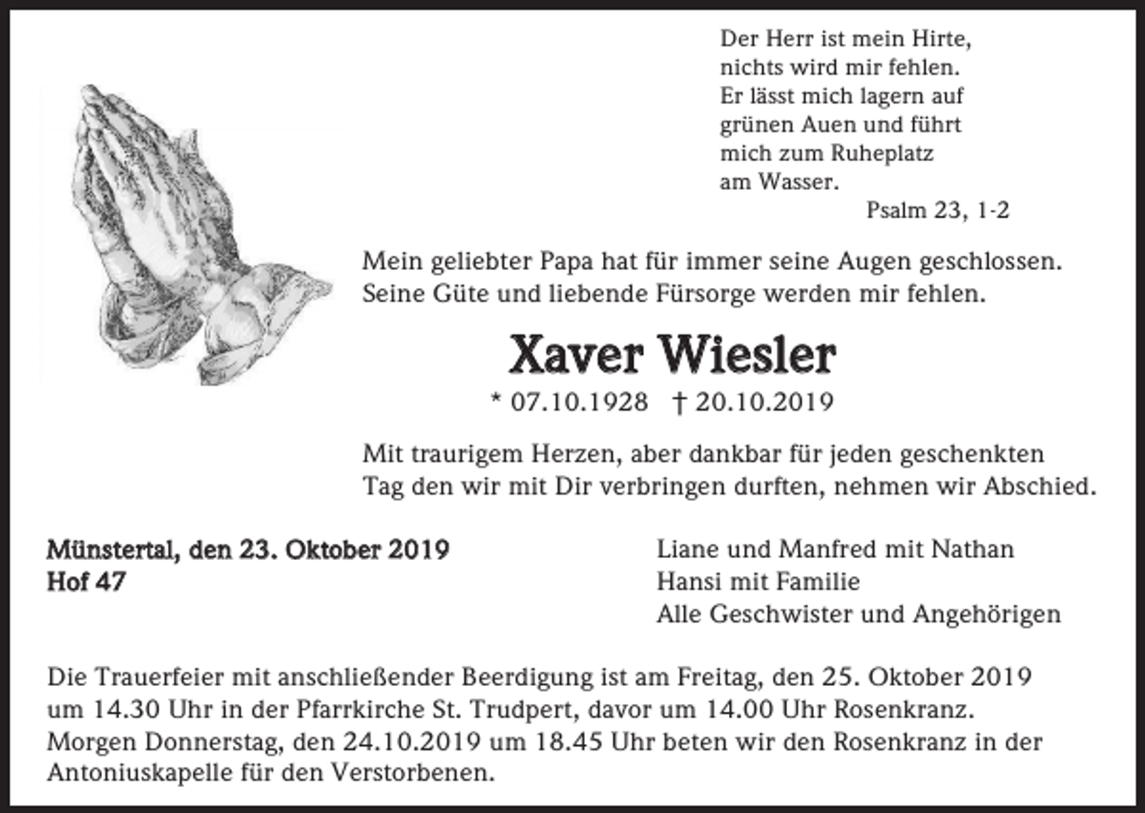 <p>Der Herr ist mein Hirte,<br />nichts wird mir fehlen.<br />Er lässt mich lagern auf<br />grünen Auen und führt<br />mich zum Ruheplatz<br />am Wasser.<br />Psalm 23, 1-2</p><p>Mein geliebter Papa hat für immer seine Augen geschlossen.<br />Seine Güte und liebende Fürsorge werden mir fehlen.</p><p>Xaver Wiesler<br />* 07.10.1928 † 20.10.2019<br />Mit traurigem Herzen, aber dankbar für jeden geschenkten<br />Tag den wir mit Dir verbringen durften, nehmen wir Abschied.<br />Münstertal, den 23. Oktober 2019<br />Hof 47</p><p>Liane und Manfred mit Nathan<br />Hansi mit Familie<br />Alle Geschwister und Angehörigen</p><p>Die Trauerfeier mit anschließender Beerdigung ist am Freitag, den 25. Oktober 2019<br />um 14.30 Uhr in der Pfarrkirche St. Trudpert, davor um 14.00 Uhr Rosenkranz.<br />Morgen Donnerstag, den 24.10.2019 um 18.45 Uhr beten wir den Rosenkranz in der<br />Antoniuskapelle für den Verstorbenen.</p>