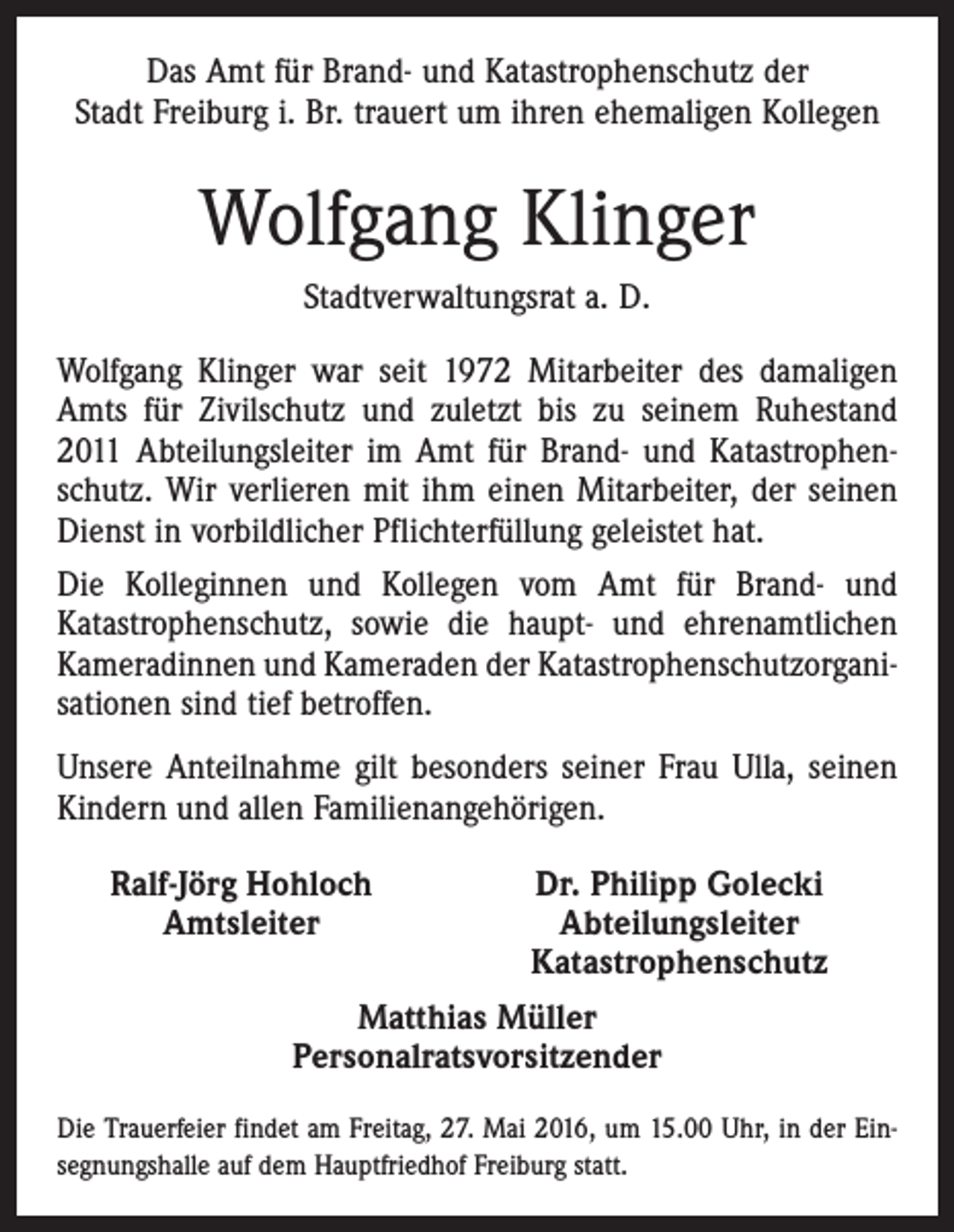<p>Das Amt für Brand- und Katastrophenschutz der<br />Stadt Freiburg i. Br. trauert um ihren ehemaligen Kollegen</p><p>Wolfgang Klinger<br />Stadtverwaltungsrat a. D.<br />Wolfgang Klinger war seit 1972 Mitarbeiter des damaligen<br />Amts für Zivilschutz und zuletzt bis zu seinem Ruhestand<br />2011 Abteilungsleiter im Amt für Brand- und Katastrophenschutz. Wir verlieren mit ihm einen Mitarbeiter, der seinen<br />Dienst in vorbildlicher Pflichterfüllung geleistet hat.<br />Die Kolleginnen und Kollegen vom Amt für Brand- und<br />Katastrophenschutz, sowie die haupt- und ehrenamtlichen<br />Kameradinnen und Kameraden der Katastrophenschutzorganisationen sind tief betroffen.<br />Unsere Anteilnahme gilt besonders seiner Frau Ulla, seinen<br />Kindern und allen Familienangehörigen.</p><p>Ralf-Jörg Hohloch<br />Dr. Philipp Golecki<br />Amtsleiter<br />Abteilungsleiter</p><p>Katastrophenschutz<br />Matthias Müller<br />Personalratsvorsitzender</p><p>Die Trauerfeier findet am Freitag, 27. Mai 2016, um 15.00 Uhr, in der Einsegnungshalle auf dem Hauptfriedhof Freiburg statt.</p>