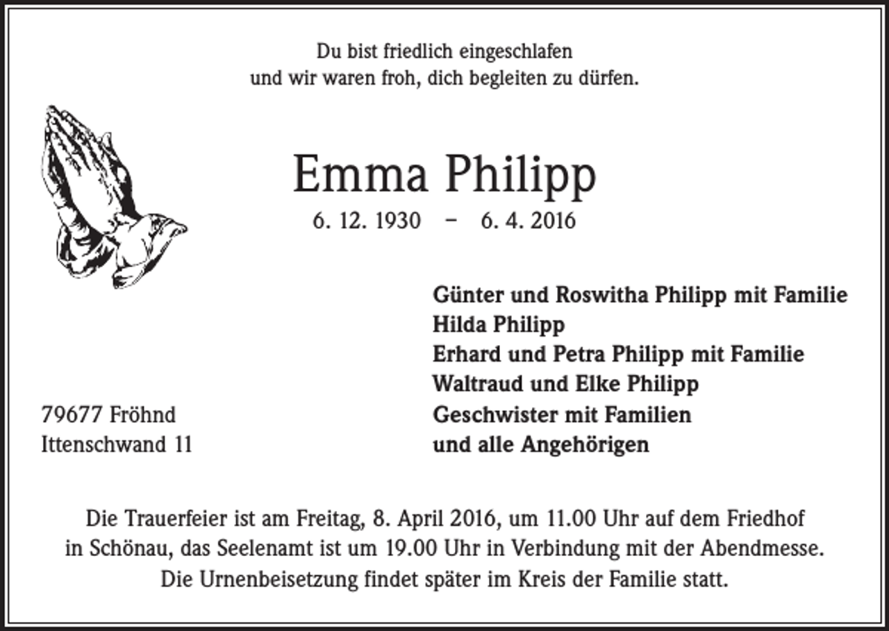 <p>Du bist friedlich eingeschlafen<br />und wir waren froh, dich begleiten zu dürfen.</p><p>Emma Philipp<br />6. 12. 1930 – 6. 4. 2016</p><p>79677 Fröhnd<br />Ittenschwand 11</p><p>Günter und Roswitha Philipp mit Familie<br />Hilda Philipp<br />Erhard und Petra Philipp mit Familie<br />Waltraud und Elke Philipp<br />Geschwister mit Familien<br />und alle Angehörigen</p><p>Die Trauerfeier ist am Freitag, 8. April 2016, um 11.00 Uhr auf dem Friedhof<br />in Schönau, das Seelenamt ist um 19.00 Uhr in Verbindung mit der Abendmesse.<br />Die Urnenbeisetzung findet später im Kreis der Familie statt.</p>
