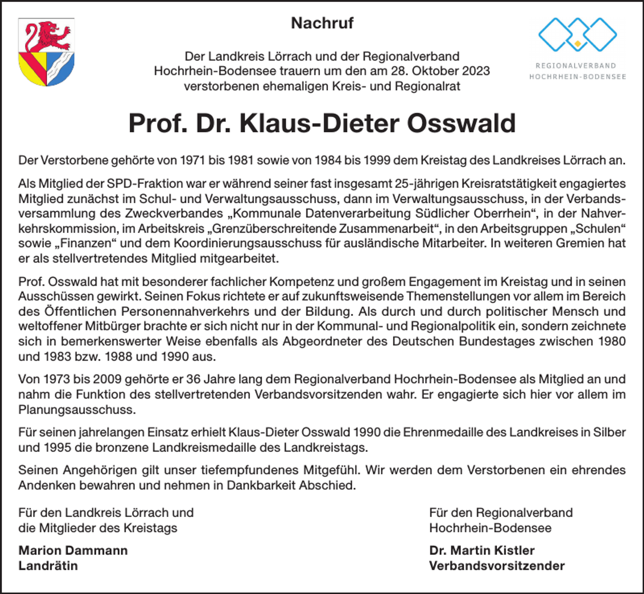 <p>Nachruf<br />Der Landkreis Lörrach und der Regionalverband<br />Hochrhein-Bodensee trauern um den am 28. Oktober 2023<br />verstorbenen ehemaligen Kreis- und Regionalrat</p><p>Prof. Dr. Klaus-Dieter Osswald<br />Der Verstorbene gehörte von 1971 bis 1981 sowie von 1984 bis 1999 dem Kreistag des Landkreises Lörrach an.<br />Als Mitglied der SPD-Fraktion war er während seiner fast insgesamt 25-jährigen Kreisratstätigkeit engagiertes<br />Mitglied zunächst im Schul- und Verwaltungsausschuss, dann im Verwaltungsausschuss, in der Verbandsversammlung des Zweckverbandes „Kommunale Datenverarbeitung Südlicher Oberrhein“, in der Nahverkehrskommission, im Arbeitskreis „Grenzüberschreitende Zusammenarbeit“, in den Arbeitsgruppen „Schulen“<br />sowie „Finanzen“ und dem Koordinierungsausschuss für ausländische Mitarbeiter. In weiteren Gremien hat<br />er als stellvertretendes Mitglied mitgearbeitet.<br />Prof. Osswald hat mit besonderer fachlicher Kompetenz und großem Engagement im Kreistag und in seinen<br />Ausschüssen gewirkt. Seinen Fokus richtete er auf zukunftsweisende Themenstellungen vor allem im Bereich<br />des Öffentlichen Personennahverkehrs und der Bildung. Als durch und durch politischer Mensch und<br />weltoffener Mitbürger brachte er sich nicht nur in der Kommunal- und Regionalpolitik ein, sondern zeichnete<br />sich in bemerkenswerter Weise ebenfalls als Abgeordneter des Deutschen Bundestages zwischen 1980<br />und 1983 bzw. 1988 und 1990 aus.<br />Von 1973 bis 2009 gehörte er 36 Jahre lang dem Regionalverband Hochrhein-Bodensee als Mitglied an und<br />nahm die Funktion des stellvertretenden Verbandsvorsitzenden wahr. Er engagierte sich hier vor allem im<br />Planungsausschuss.<br />Für seinen jahrelangen Einsatz erhielt Klaus-Dieter Osswald 1990 die Ehrenmedaille des Landkreises in Silber<br />und 1995 die bronzene Landkreismedaille des Landkreistags.<br />Seinen Angehörigen gilt unser tiefempfundenes Mitgefühl. Wir werden dem Verstorbenen ein ehrendes<br />Andenken bewahren und nehmen in Dankbarkeit Abschied.<br />Für den Landkreis Lörrach und<br />die Mitglieder des Kreistags</p><p>Für den Regionalverband<br />Hochrhein-Bodensee</p><p>Marion Dammann<br />Dr. Martin Kistler<br />Landrätin Verbandsvorsitzender</p>