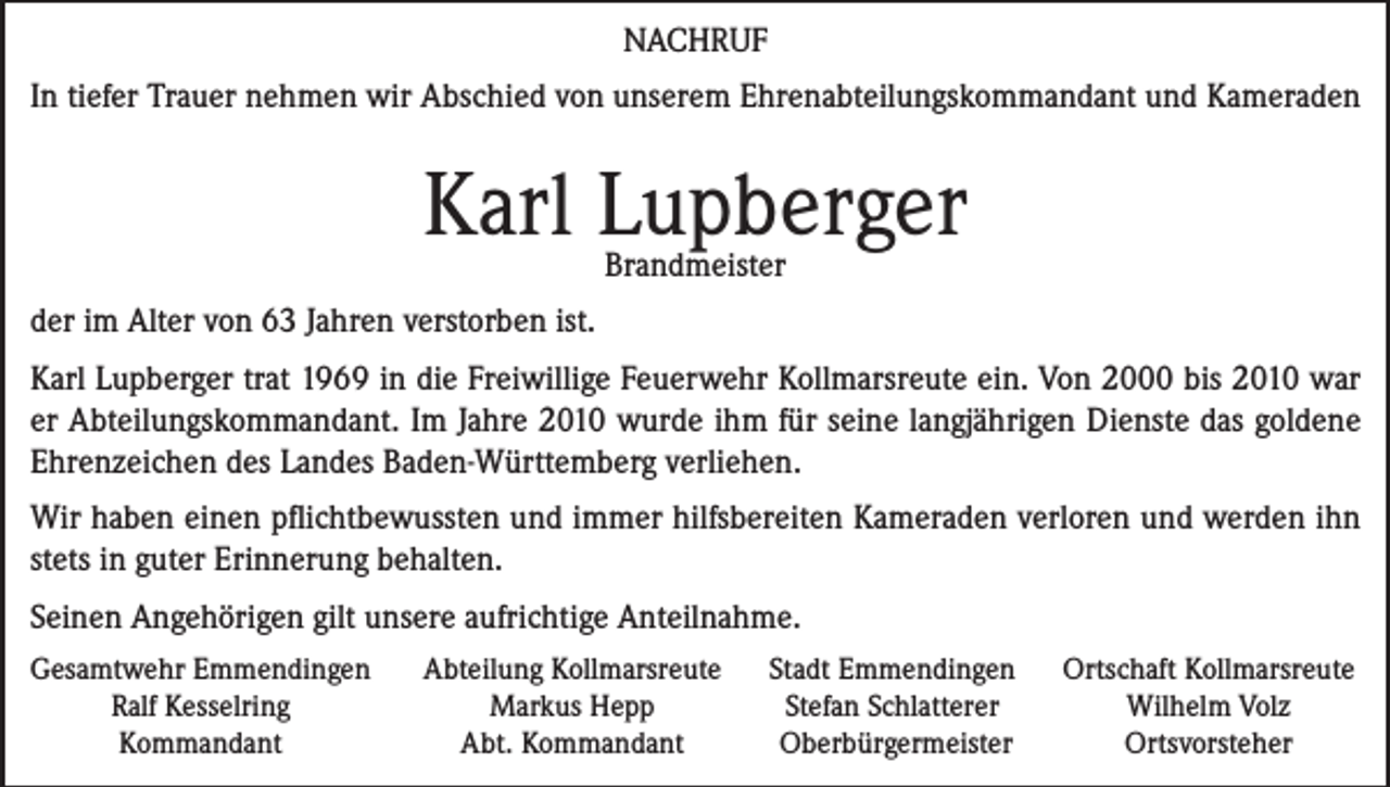 <p>NACHRUF<br />In tiefer Trauer nehmen wir Abschied von unserem Ehrenabteilungskommandant und Kameraden</p><p>Karl Lupberger<br />Brandmeister</p><p>der im Alter von 63 Jahren verstorben ist.<br />Karl Lupberger trat 1969 in die Freiwillige Feuerwehr Kollmarsreute ein. Von 2000 bis 2010 war<br />er Abteilungskommandant. Im Jahre 2010 wurde ihm für seine langjährigen Dienste das goldene<br />Ehrenzeichen des Landes Baden-Württemberg verliehen.<br />Wir haben einen pflichtbewussten und immer hilfsbereiten Kameraden verloren und werden ihn<br />stets in guter Erinnerung behalten.<br />Seinen Angehörigen gilt unsere aufrichtige Anteilnahme.<br />Gesamtwehr Emmendingen</p><p>Ralf Kesselring</p><p>Kommandant</p><p>Abteilung Kollmarsreute<br />Markus Hepp<br />Abt. Kommandant</p><p>Stadt Emmendingen<br />Stefan Schlatterer<br />Oberbürgermeister</p><p>Ortschaft Kollmarsreute<br />Wilhelm Volz<br />Ortsvorsteher</p>