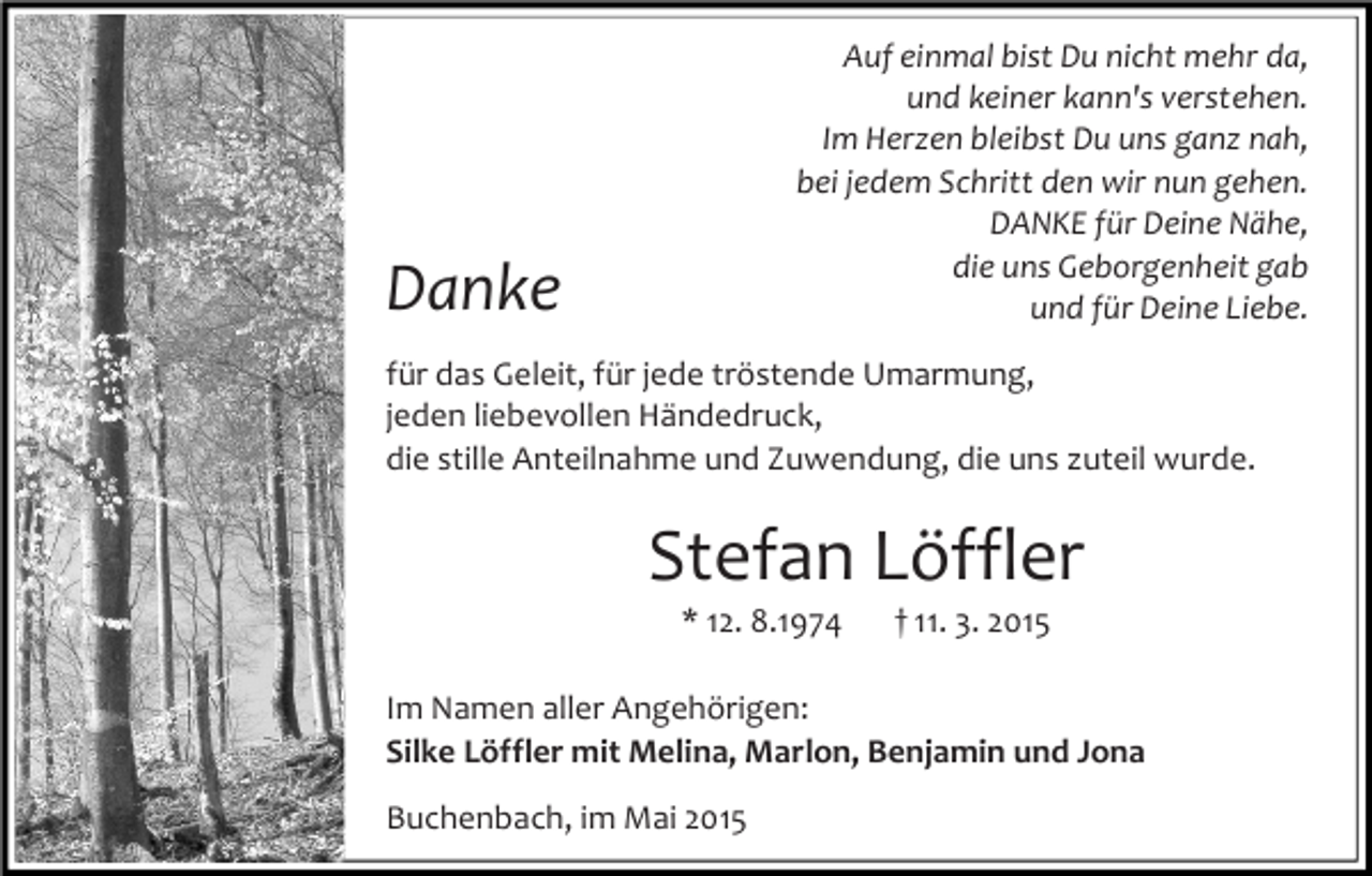 <p>Auf einmal bist Du nicht mehr da,<br />und keiner kann's verstehen.<br />Im Herzen bleibst Du uns ganz nah,<br />bei jedem Schritt den wir nun gehen.<br />DANKE für Deine Nähe,<br />die uns Geborgenheit gab<br />und für Deine Liebe.</p><p>Danke</p><p>für das Geleit, für jede tröstende Umarmung,<br />jeden liebevollen Händedruck,<br />die stille Anteilnahme und Zuwendung, die uns zuteil wurde.</p><p>Stefan Löffler<br />* 12. 8.1974</p><p>† 11. 3. 2015</p><p>Im Namen aller Angehörigen:<br />Silke Löffler mit Melina, Marlon, Benjamin und Jona<br />Buchenbach, im Mai 2015</p>