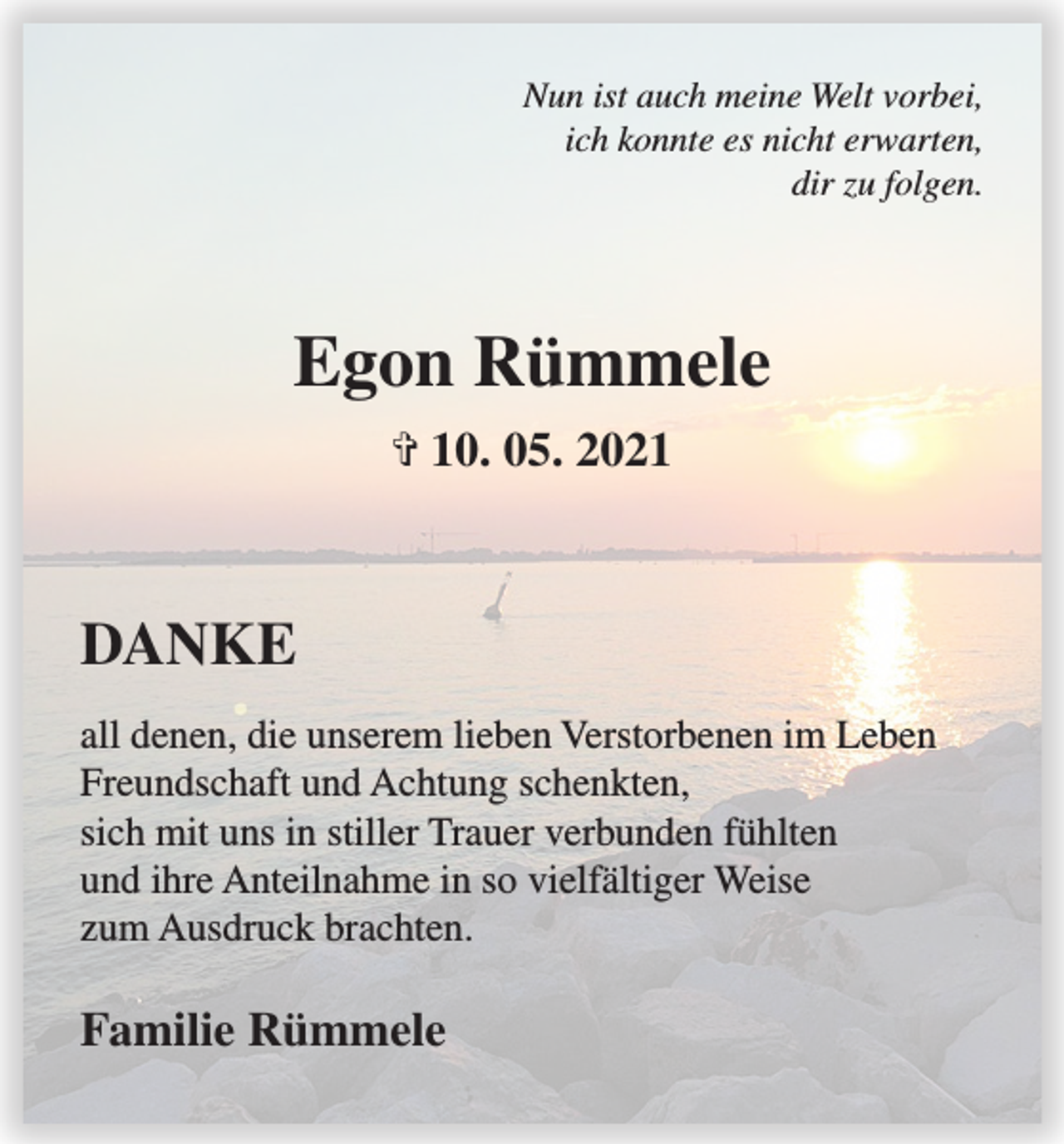 <p>Nun ist auch meine Welt vorbei,<br />ich konnte es nicht erwarten,<br />dir zu folgen.</p><p>Egon Rümmele<br />✞ 10. 05. 2021</p><p>DANKE<br />all denen, die unserem lieben Verstorbenen im Leben<br />Freundschaft und Achtung schenkten,<br />sich mit uns in stiller Trauer verbunden fühlten<br />und ihre Anteilnahme in so vielfältiger Weise<br />zum Ausdruck brachten.</p><p>Familie Rümmele</p>