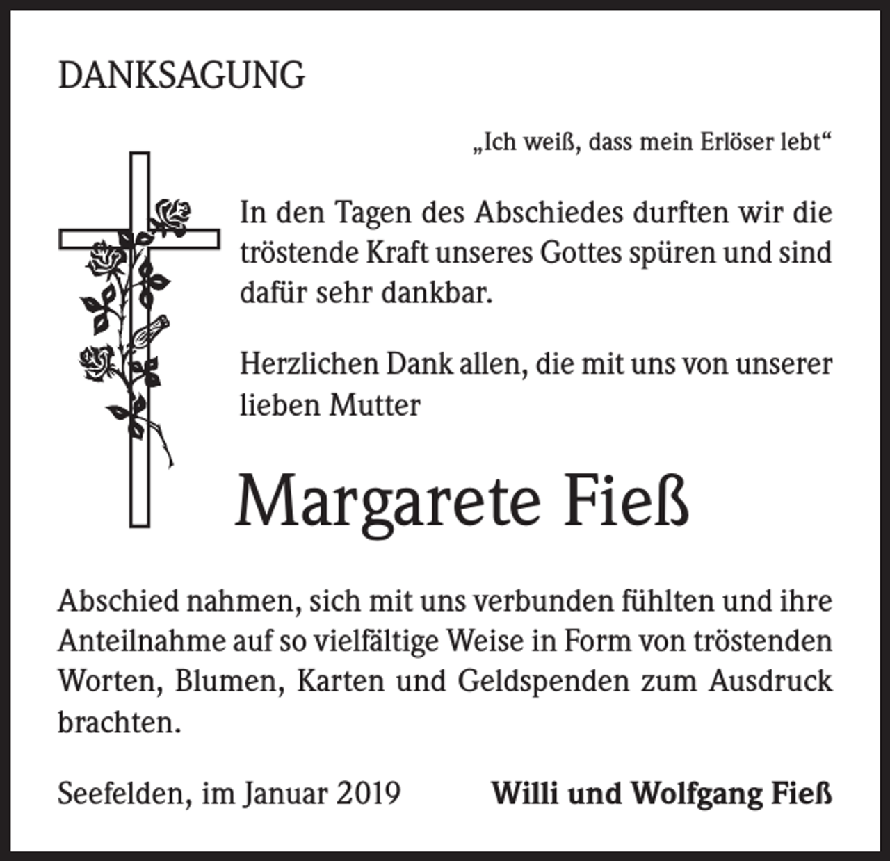 <p>DANKSAGUNG<br />„Ich weiß, dass mein Erlöser lebt“</p><p>In den Tagen des Abschiedes durften wir die<br />tröstende Kraft unseres Gottes spüren und sind<br />dafür sehr dankbar.<br />Herzlichen Dank allen, die mit uns von unserer<br />lieben Mutter</p><p>Margarete Fieß<br />Abschied nahmen, sich mit uns verbunden fühlten und ihre<br />Anteilnahme auf so vielfältige Weise in Form von tröstenden<br />Worten, Blumen, Karten und Geldspenden zum Ausdruck<br />brachten.<br />Seefelden, im Januar 2019</p><p>Willi und Wolfgang Fieß</p>