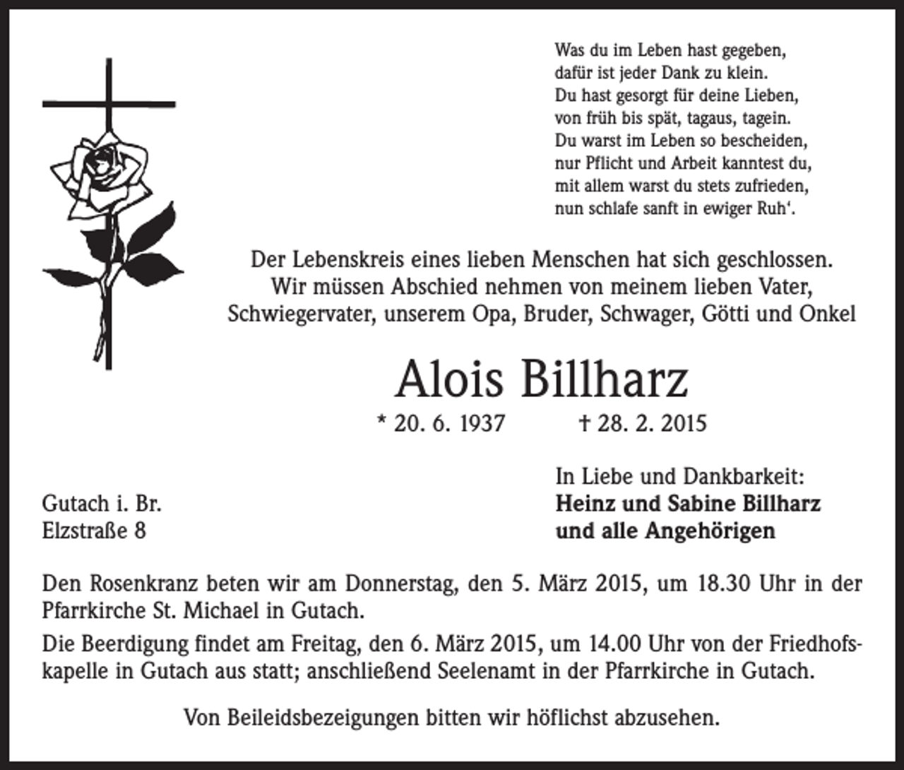 <p>Was du im Leben hast gegeben,<br />dafür ist jeder Dank zu klein.<br />Du hast gesorgt für deine Lieben,<br />von früh bis spät, tagaus, tagein.<br />Du warst im Leben so bescheiden,<br />nur Pflicht und Arbeit kanntest du,<br />mit allem warst du stets zufrieden,<br />nun schlafe sanft in ewiger Ruh‘.</p><p>Der Lebenskreis eines lieben Menschen hat sich geschlossen.<br />­Wir müssen Abschied nehmen von meinem lieben Vater,<br />­Schwiegervater, unserem Opa, Bruder, Schwager, Götti und Onkel</p><p>Alois Billharz</p><p>* 20. 6. 1937 † 28. 2. 2015</p><p>Gutach i. Br.<br />Elzstraße 8</p><p>In Liebe und Dankbarkeit:<br />Heinz und Sabine Billharz<br />und alle Angehörigen</p><p>Den Rosenkranz beten wir am Donnerstag, den 5. März 2015, um 18.30 Uhr in der<br />Pfarrkirche St. Michael in Gutach.<br />Die Beerdigung findet am Freitag, den 6. März 2015, um 14.00 Uhr von der Friedhofskapelle in Gutach aus statt; anschließend Seelenamt in der Pfarrkirche in Gutach.<br />Von Beileidsbezeigungen bitten wir höflichst abzusehen.</p>