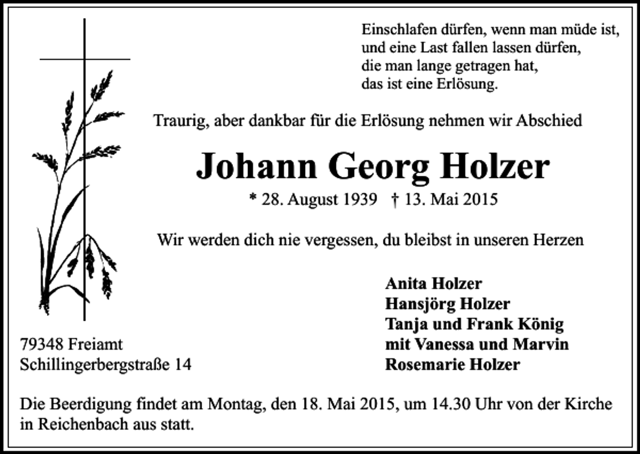 <p>Einschlafen dürfen, wenn man müde ist,<br />und eine Last fallen lassen dürfen,<br />die man lange getragen hat,<br />das ist eine Erlösung.</p><p>Traurig, aber dankbar für die Erlösung nehmen wir Abschied</p><p>Johann Georg Holzer<br />* 28. August 1939 † 13. Mai 2015</p><p>Wir werden dich nie vergessen, du bleibst in unseren Herzen</p><p>79348 Freiamt<br />Schillingerbergstraße 14</p><p>Anita Holzer<br />Hansjörg Holzer<br />Tanja und Frank König<br />mit Vanessa und Marvin<br />Rosemarie Holzer</p><p>Die Beerdigung findet am Montag, den 18. Mai 2015, um 14.30 Uhr von der Kirche<br />in Reichenbach aus statt.</p>