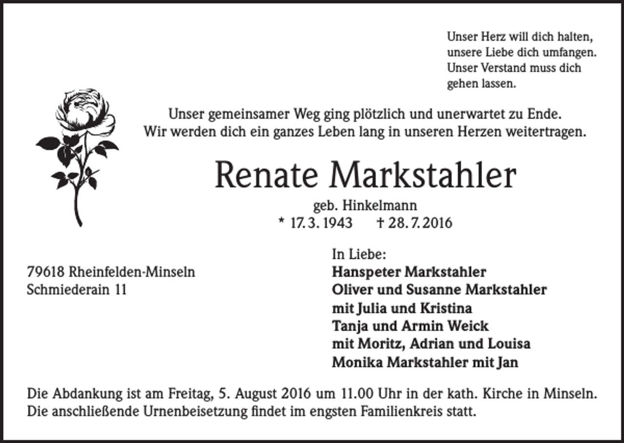 <p>Unser Herz will dich halten,<br />unsere Liebe dich umfangen.<br />Unser Verstand muss dich<br />gehen lassen.</p><p>Unser gemeinsamer Weg ging plötzlich und unerwartet zu Ende.<br />Wir werden dich ein ganzes Leben lang in unseren Herzen weitertragen.</p><p>Renate Markstahler<br />geb. Hinkelmann<br />* 17. 3. 1943 † 28. 7. 2016</p><p>79618 Rheinfelden-Minseln<br />Schmiederain 11</p><p>In Liebe:<br />Hanspeter Markstahler<br />Oliver und Susanne Markstahler<br />mit Julia und Kristina<br />Tanja und Armin Weick<br />mit Moritz, Adrian und Louisa<br />Monika Markstahler mit Jan</p><p>Die Abdankung ist am Freitag, 5. August 2016 um 11.00 Uhr in der kath. Kirche in Minseln.<br />Die anschließende Urnenbeisetzung findet im engsten Familienkreis statt.</p>