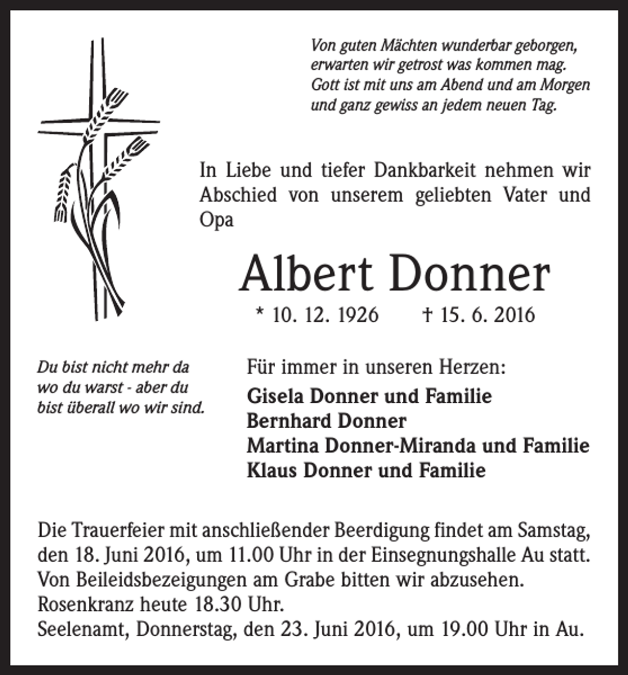 <p>Von guten Mächten wunderbar geborgen,<br />erwarten wir getrost was kommen mag.<br />Gott ist mit uns am Abend und am Morgen<br />und ganz gewiss an jedem neuen Tag.</p><p>In Liebe und tiefer Dankbarkeit nehmen wir<br />Abschied von unserem geliebten Vater und<br />Opa</p><p>Albert Donner<br />* 10. 12. 1926 † 15. 6. 2016</p><p>Du bist nicht mehr da<br />wo du warst - aber du<br />bist überall wo wir sind.</p><p>Für immer in unseren Herzen:<br />Gisela Donner und Familie<br />Bernhard Donner<br />Martina Donner-Miranda und Familie<br />Klaus Donner und Familie</p><p>Die Trauerfeier mit anschließender Beerdigung findet am Samstag,<br />den 18. Juni 2016, um 11.00 Uhr in der Einsegnungshalle Au statt.<br />Von Beileidsbezeigungen am Grabe bitten wir abzusehen.<br />Rosenkranz heute 18.30 Uhr.<br />Seelenamt, Donnerstag, den 23. Juni 2016, um 19.00 Uhr in Au.</p>