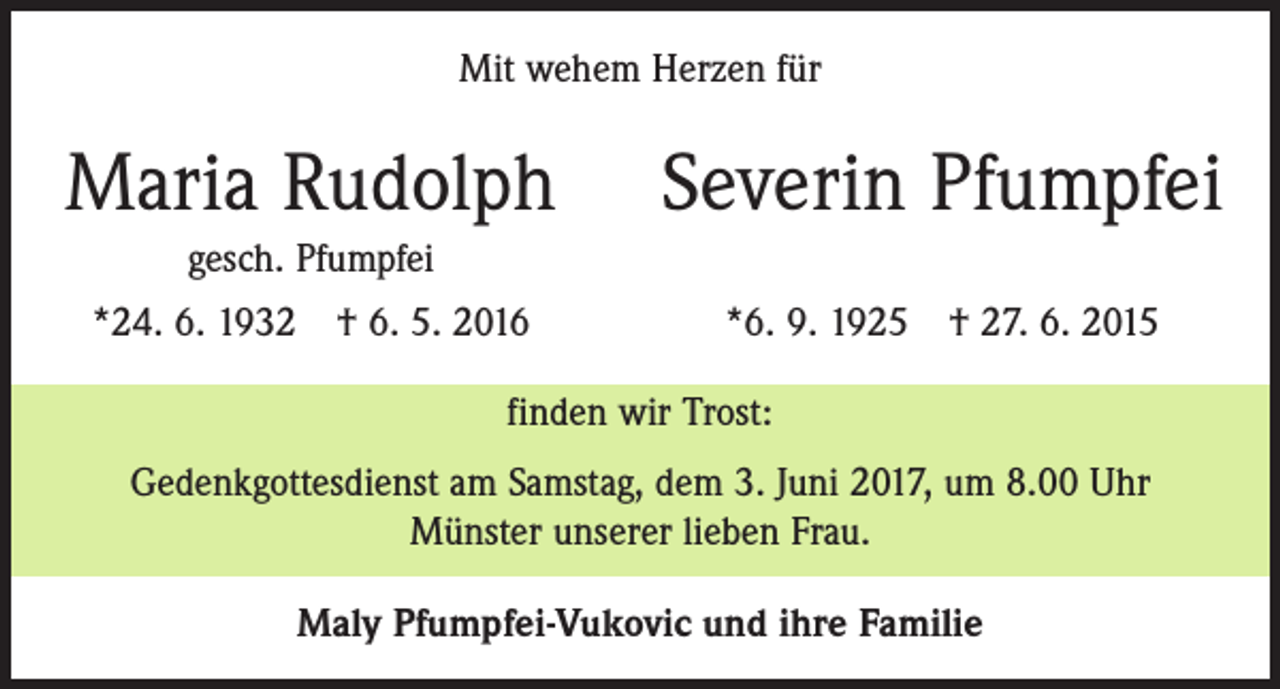 <p>Mit wehem Herzen für</p><p>Maria Rudolph</p><p>Severin Pfumpfei</p><p>gesch. Pfumpfei<br />*24. 6. 1932 † 6. 5. 2016</p><p>*6. 9. 1925 † 27. 6. 2015</p><p>finden wir Trost:<br />Gedenkgottesdienst am Samstag, dem 3. Juni 2017, um 8.00 Uhr<br />Münster unserer lieben Frau.<br />Maly Pfumpfei-Vukovic und ihre Familie</p>