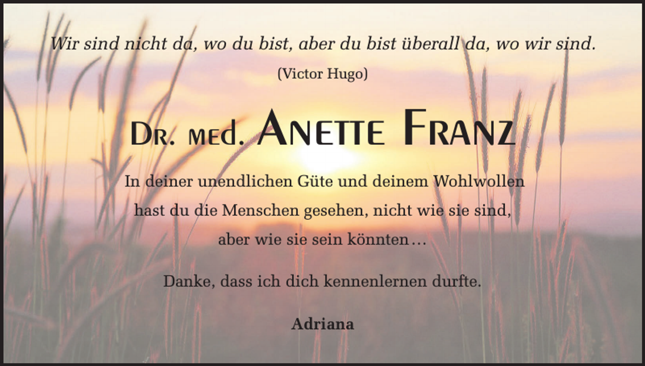 <p>Wir sind nicht da, wo du bist, aber du bist überall da, wo wir sind.<br />(Victor Hugo)</p><p>Dr. med. Anette</p><p>Franz</p><p>In deiner unendlichen Güte und deinem Wohlwollen<br />hast du die Menschen gesehen, nicht wie sie sind,<br />aber wie sie sein könnten …<br />Danke, dass ich dich kennenlernen durfte.<br />Adriana</p>
