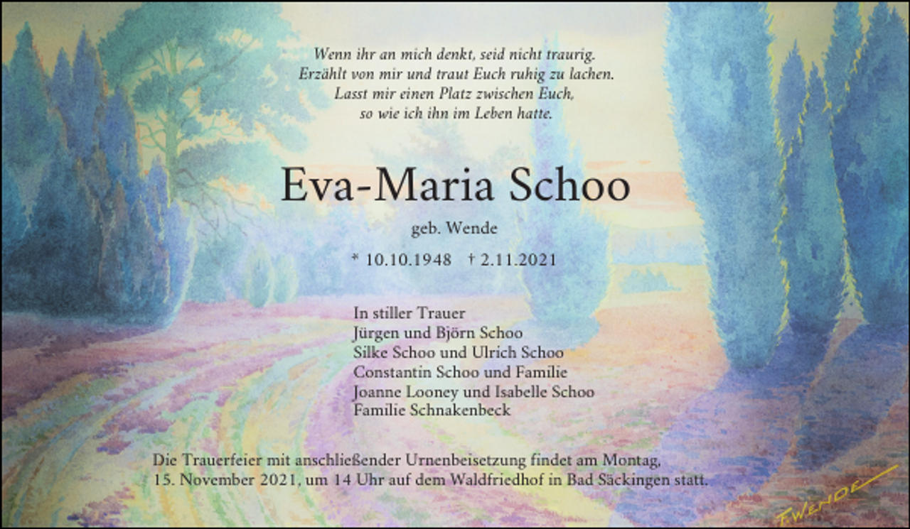 <p>Wenn ihr an mich denkt, seid nicht traurig.<br />Erzählt von mir und traut Euch ruhig zu lachen.<br />Lasst mir einen Platz zwischen Euch,<br />so wie ich ihn im Leben hatte.</p><p>Eva-Maria Schoo<br />geb. Wende<br />* 10.10.1948 † 2.11.2021<br />In stiller Trauer<br />Jürgen und Björn Schoo<br />Silke Schoo und Ulrich Schoo<br />Constantin Schoo und Familie<br />Joanne Looney und Isabelle Schoo<br />Familie Schnakenbeck<br />Die Trauerfeier mit anschließender Urnenbeisetzung findet am Montag,<br />15. November 2021, um 14 Uhr auf dem Waldfriedhof in Bad Säckingen statt.</p>