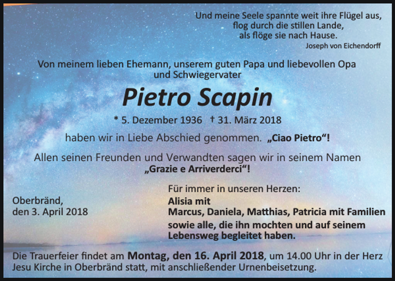 <p>Und meine Seele spannte weit ihre Flügel aus,<br />ﬂog durch die s�llen Lande,<br />als ﬂöge sie nach Hause.<br />Joseph von Eichendorﬀ</p><p>Von meinem lieben Ehemann, unserem guten Papa und liebevollen Opa<br />und Schwiegervater</p><p>Pietro Scapin</p><p>* 5. Dezember 1936 † 31. März 2018<br />haben wir in Liebe Abschied genommen. „Ciao Pietro“!<br />Allen seinen Freunden und Verwandten sagen wir in seinem Namen<br />„Grazie e Arriverderci“!<br />Oberbränd,<br />den 3. April 2018</p><p>Für immer in unseren Herzen:<br />Alisia mit<br />Marcus, Daniela, Ma�hias, Patricia mit Familien<br />sowie alle, die ihn mochten und auf seinem<br />Lebensweg begleitet haben.</p><p>Die Trauerfeier ﬁndet am Montag, den 16. April 2018, um 14.00 Uhr in der Herz<br />Jesu Kirche in Oberbränd sta�, mit anschließender Urnenbeisetzung.</p>