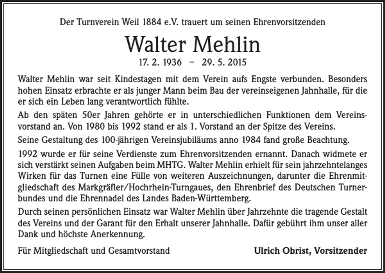 <p>Der Turnverein Weil 1884 e.V. trauert um seinen Ehrenvorsitzenden</p><p>Walter Mehlin<br />17. 2. 1936 – 29. 5. 2015</p><p>Walter Mehlin war seit Kindestagen mit dem Verein aufs Engste verbunden. Besonders<br />hohen Einsatz erbrachte er als junger Mann beim Bau der vereinseigenen Jahnhalle, für die<br />er sich ein Leben lang verantwortlich fühlte.<br />Ab den späten 50er Jahren gehörte er in unterschiedlichen Funktionen dem Vereins­<br />vorstand an. Von 1980 bis 1992 stand er als 1. Vorstand an der Spitze des Vereins.<br />Seine Gestaltung des 100-jährigen Vereinsjubiläums anno 1984 fand große Beachtung.<br />1992 wurde er für seine Verdienste zum Ehrenvorsitzenden ernannt. Danach widmete er<br />sich verstärkt seinen Aufgaben beim MHTG. Walter Mehlin erhielt für sein jahrzehntelanges<br />Wirken für das Turnen eine Fülle von weiteren Auszeichnungen, darunter die Ehrenmit­<br />gliedschaft des Markgräfler/Hochrhein-Turngaues, den Ehrenbrief des Deutschen Turner­<br />bundes und die Ehrennadel des Landes Baden-Württemberg.<br />Durch seinen persönlichen Einsatz war Walter Mehlin über Jahrzehnte die tragende Gestalt<br />des Vereins und der Garant für den Erhalt unserer Jahnhalle. Dafür gebührt ihm unser aller<br />Dank und höchste Anerkennung.<br />Für Mitgliedschaft und Gesamtvorstand</p><p>Ulrich Obrist, Vorsitzender</p>