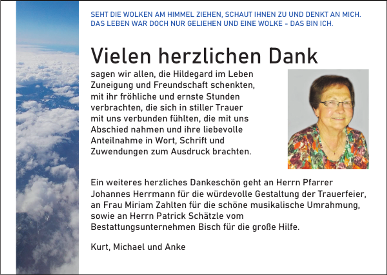 <p>SEHT DIE WOLKEN AM HIMMEL ZIEHEN, SCHAUT IHNEN ZU UND DENKT AN MICH.<br />DAS LEBEN WAR DOCH NUR GELIEHEN UND EINE WOLKE - DAS BIN ICH.</p><p>Vielen herzlichen Dank<br />sagen wir allen, die Hildegard im Leben<br />Zuneigung und Freundschaft schenkten,<br />mit ihr fröhliche und ernste Stunden<br />verbrachten, die sich in stiller Trauer<br />mit uns verbunden fühlten, die mit uns<br />Abschied nahmen und ihre liebevolle<br />Anteilnahme in Wort, Schrift und<br />Zuwendungen zum Ausdruck brachten.<br />Ein weiteres herzliches Dankeschön geht an Herrn Pfarrer<br />Johannes Herrmann für die würdevolle Gestaltung der Trauerfeier,<br />an Frau Miriam Zahlten für die schöne musikalische Umrahmung,<br />sowie an Herrn Patrick Schätzle vom<br />Bestattungsunternehmen Bisch für die große Hilfe.<br />Kurt, Michael und Anke</p>