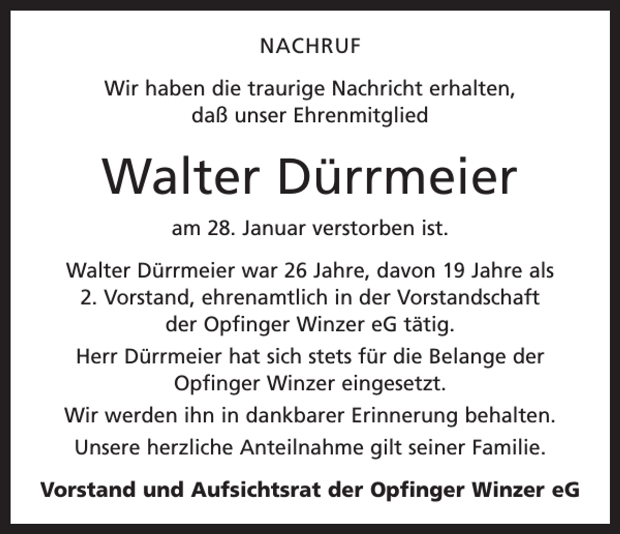 <p>NACHRUF<br />Wir haben die traurige Nachricht erhalten,<br />daß unser Ehrenmitglied</p><p>Walter Dürrmeier<br />am 28. Januar verstorben ist.<br />Walter Dürrmeier war 26 Jahre, davon 19 Jahre als<br />2. Vorstand, ehrenamtlich in der Vorstandschaft<br />der Opfinger Winzer eG tätig.<br />Herr Dürrmeier hat sich stets für die Belange der<br />­Opfinger Winzer eingesetzt.<br />Wir werden ihn in dankbarer Erinnerung behalten.<br />Unsere herzliche Anteilnahme gilt seiner Familie.<br />Vorstand und Aufsichtsrat der Opfinger Winzer eG</p>
