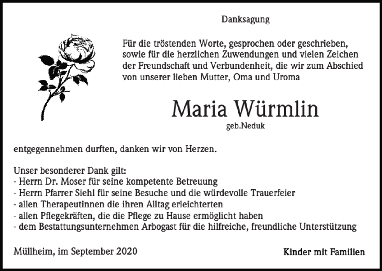 <p>Danksagung<br />Für die tröstenden Worte, gesprochen oder geschrieben,<br />sowie für die herzlichen Zuwendungen und vielen Zeichen<br />der Freundschaft und Verbundenheit, die wir zum Abschied<br />von unserer lieben Mutter, Oma und Uroma</p><p>Maria Würmlin<br />geb.Neduk</p><p>entgegennehmen durften, danken wir von Herzen.<br />Unser besonderer Dank gilt:<br />- Herrn Dr. Moser für seine kompetente Betreuung<br />- Herrn Pfarrer Siehl für seine Besuche und die würdevolle Trauerfeier<br />- allen Therapeutinnen die ihren Alltag erleichterten<br />- allen Pflegekräften, die die Pflege zu Hause ermöglicht haben<br />- dem Bestattungsunternehmen Arbogast für die hilfreiche, freundliche Unterstützung<br />Müllheim, im September 2020</p>