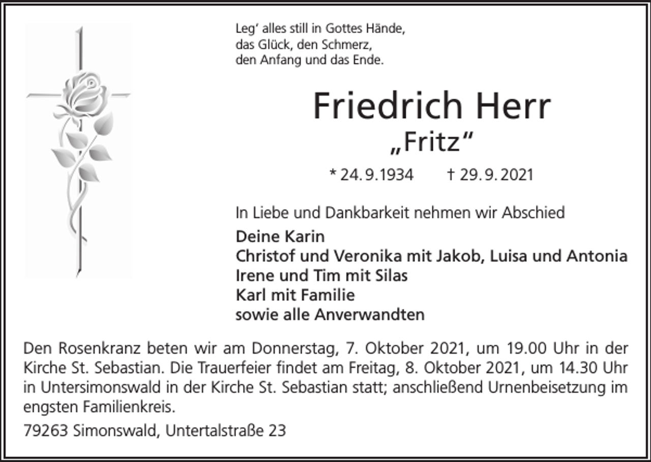 <p>Leg‘ alles still in Gottes Hände,<br />das Glück, den Schmerz,<br />den Anfang und das Ende.</p><p>Friedrich Herr<br />„Fritz“</p><p>* 24. 9.1934 † 29. 9. 2021<br />In Liebe und Dankbarkeit nehmen wir Abschied<br />Deine Karin<br />Christof und Veronika mit Jakob, Luisa und Antonia<br />Irene und Tim mit Silas<br />Karl mit Familie<br />sowie alle Anverwandten<br />Den Rosenkranz beten wir am Donnerstag, 7. Oktober 2021, um 19.00 Uhr in der<br />Kirche St. Sebastian. Die Trauerfeier findet am Freitag, 8. Oktober 2021, um 14.30 Uhr<br />in Untersimonswald in der Kirche St. Sebastian statt; anschließend Urnenbeisetzung im<br />engsten Familienkreis.<br />79263 Simonswald, Untertalstraße 23</p>
