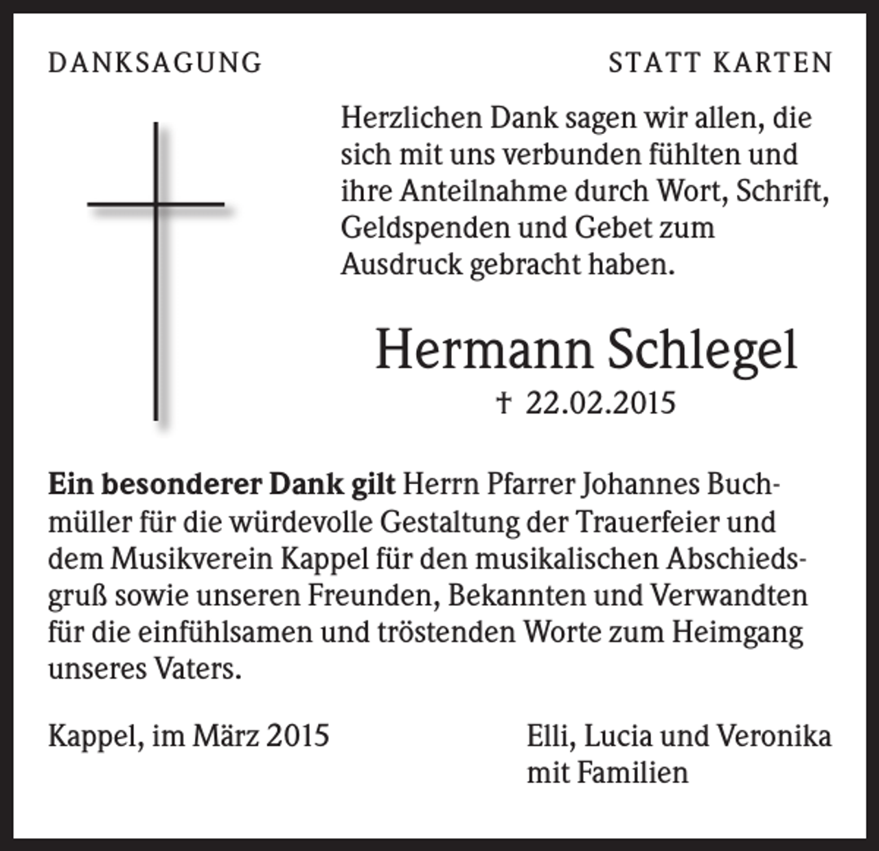 <p>D A NK S A G U NG</p><p>S T A T T K A R T EN</p><p>Herzlichen Dank sagen wir allen, die<br />sich mit uns verbunden fühlten und<br />ihre Anteilnahme durch Wort, Schrift,<br />Geldspenden und Gebet zum<br />Ausdruck gebracht haben.</p><p>Hermann Schlegel<br />† 22.02.2015<br />Ein besonderer Dank gilt Herrn Pfarrer Johannes Buchmüller für die würdevolle Gestaltung der Trauerfeier und<br />dem Musikverein Kappel für den musikalischen Abschiedsgruß sowie unseren Freunden, Bekannten und Verwandten<br />für die einfühlsamen und tröstenden Worte zum Heimgang<br />unseres Vaters.<br />Kappel, im März 2015</p><p>Elli, Lucia und Veronika<br />mit Familien</p>