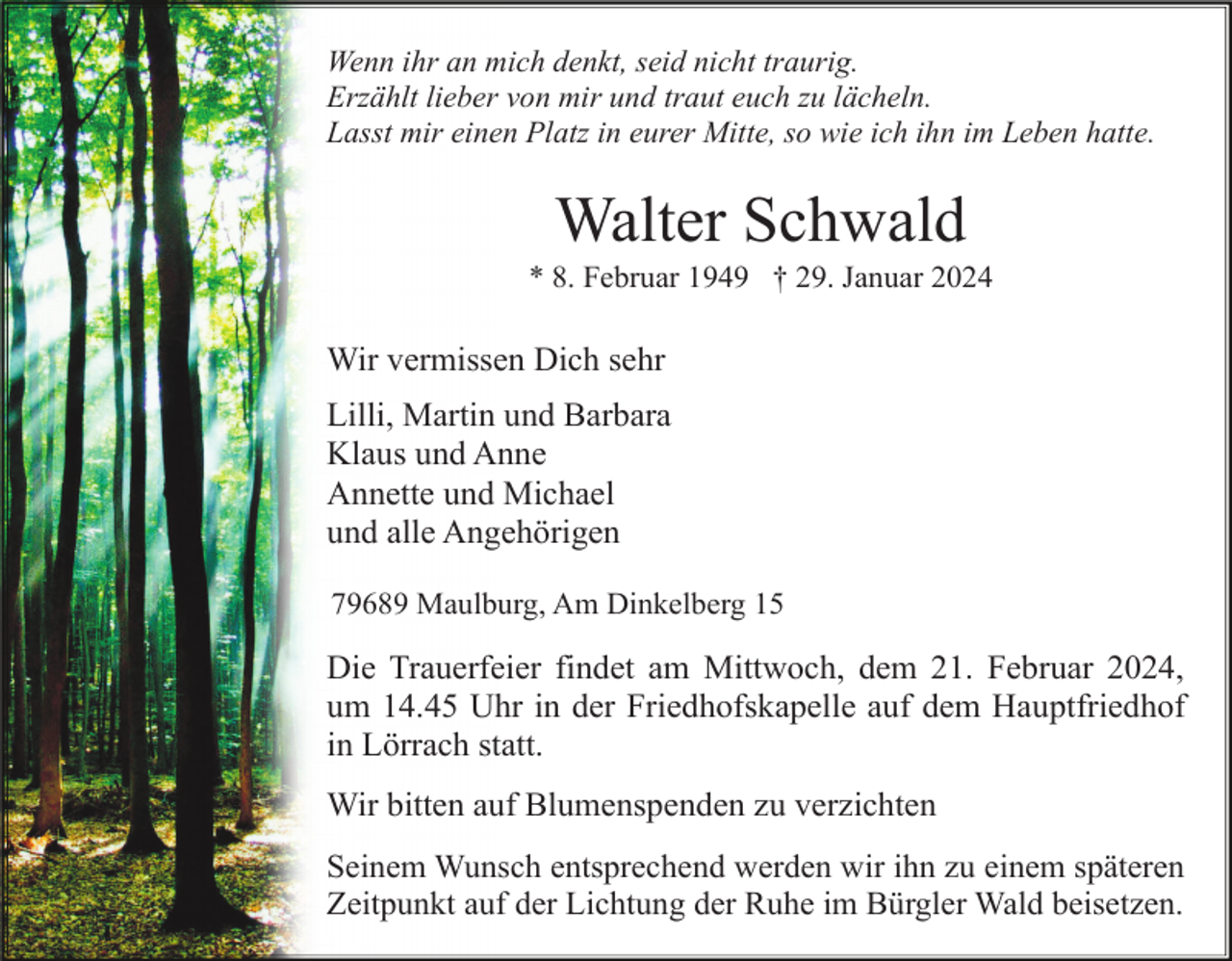 <p>Wenn ihr an mich denkt, seid nicht traurig.<br />Erzählt lieber von mir und traut euch zu lächeln.<br />Lasst mir einen Platz in eurer Mitte, so wie ich ihn im Leben hatte.</p><p>Walter Schwald<br />* 8. Februar 1949 † 29. Januar 2024</p><p>Wir vermissen Dich sehr<br />Lilli, Martin und Barbara<br />Klaus und Anne<br />Annette und Michael<br />und alle Angehörigen<br />79689 Maulburg, Am Dinkelberg 15</p><p>Die Trauerfeier findet am Mittwoch, dem 21. Februar 2024,<br />um 14.45 Uhr in der Friedhofskapelle auf dem Hauptfriedhof<br />in Lörrach statt.<br />Wir bitten auf Blumenspenden zu verzichten<br />Seinem Wunsch entsprechend werden wir ihn zu einem späteren<br />Zeitpunkt auf der Lichtung der Ruhe im Bürgler Wald beisetzen.</p>