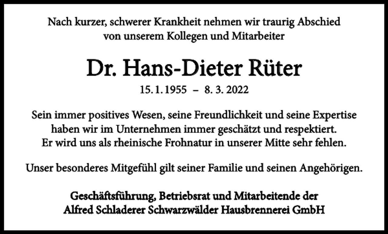 <p>Nach kurzer, schwerer Krankheit nehmen wir traurig Abschied<br />von unserem Kollegen und Mitarbeiter</p><p>Dr. Hans-Dieter Rüter<br />15. 1. 1955 – 8. 3. 2022</p><p>Sein immer positives Wesen, seine Freundlichkeit und seine Expertise<br />haben wir im Unternehmen immer geschätzt und respektiert.<br />Er wird uns als rheinische Frohnatur in unserer Mitte sehr fehlen.<br />Unser besonderes Mitgefühl gilt seiner Familie und seinen Angehörigen.<br />Geschäftsführung, Betriebsrat und Mitarbeitende der<br />Alfred Schladerer Schwarzwälder Hausbrennerei GmbH</p>
