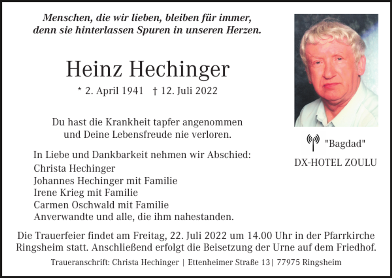 <p>Menschen, die wir lieben, bleiben für immer,<br />denn sie hinterlassen Spuren in unseren Herzen.</p><p>Heinz Hechinger<br />* 2. April 1941 † 12. Juli 2022<br />Du hast die Krankheit tapfer angenommen<br />und Deine Lebensfreude nie verloren.<br />In Liebe und Dankbarkeit nehmen wir Abschied:<br />Christa Hechinger<br />Johannes Hechinger mit Familie<br />Irene Krieg mit Familie<br />Carmen Oschwald mit Familie<br />Anverwandte und alle, die ihm nahestanden.</p><p>"Bagdad"<br />DX-HOTEL ZOULU</p><p>Die Trauerfeier findet am Freitag, 22. Juli 2022 um 14.00 Uhr in der Pfarrkirche<br />Ringsheim statt. Anschließend erfolgt die Beisetzung der Urne auf dem Friedhof.<br />Traueranschrift: Christa Hechinger | Ettenheimer Straße 13| 77975 Ringsheim</p>