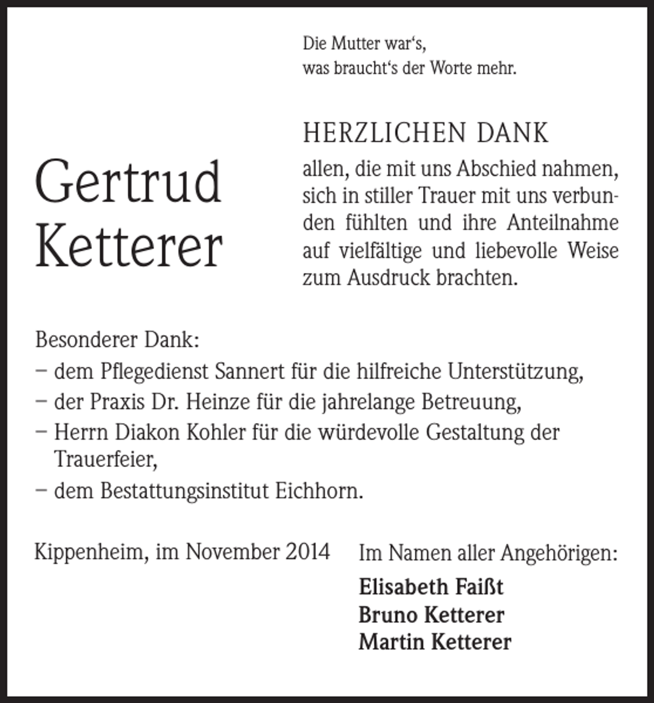 <p>Die Mutter war‘s,<br />was braucht‘s der Worte mehr.</p><p>Gertrud<br />Ketterer</p><p>HERZLICHEN DANK<br />allen, die mit uns Abschied ­nahmen,<br />sich in stiller Trauer mit uns verbunden fühlten und ihre Anteilnahme<br />auf vielfältige und liebevolle Weise<br />zum Ausdruck brachten.</p><p>Besonderer Dank:<br />– dem Pflegedienst Sannert für die hilfreiche Unterstützung,<br />– der Praxis Dr. Heinze für die jahrelange Betreuung,<br />– Herrn Diakon Kohler für die würdevolle Gestaltung der<br />­Trauerfeier,<br />– dem Bestattungsinstitut Eichhorn.<br />Kippenheim, im November 2014</p><p>Im Namen aller Angehörigen:<br />Elisabeth Faißt<br />Bruno Ketterer<br />Martin Ketterer</p>