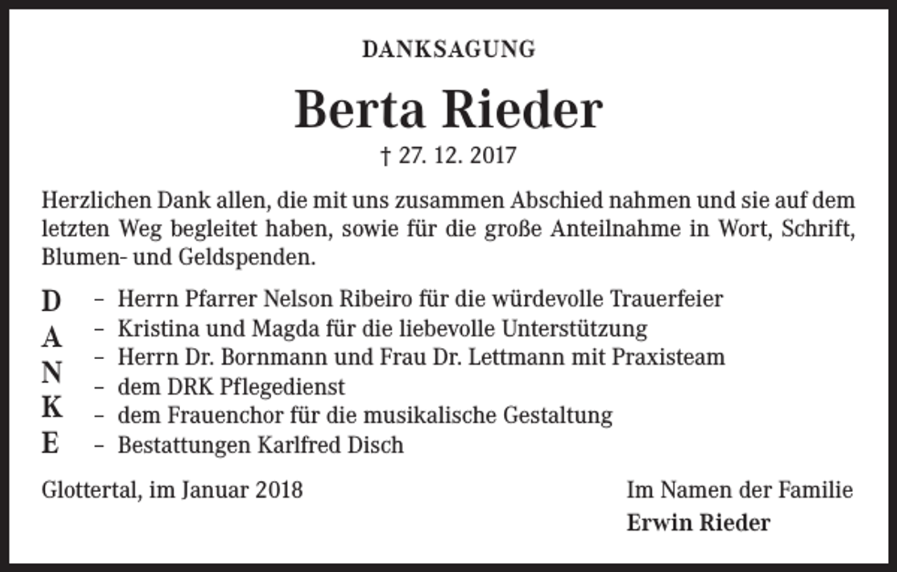 <p>DANKSAGUNG</p><p>Berta Rieder<br />† 27. 12. 2017</p><p>Herzlichen Dank allen, die mit uns zusammen Abschied nahmen und sie auf dem<br />letzten Weg begleitet haben, sowie für die große Anteilnahme in Wort, Schrift,<br />­Blumen- und Geldspenden.</p><p>D<br />A<br />N<br />K<br />E</p><p>– Herrn Pfarrer Nelson Ribeiro für die würdevolle Trauerfeier<br />– Kristina und Magda für die liebevolle Unterstützung<br />– Herrn Dr. Bornmann und Frau Dr. Lettmann mit Praxisteam<br />– dem DRK Pflegedienst<br />– dem Frauenchor für die musikalische Gestaltung<br />– Bestattungen Karlfred Disch</p><p>Glottertal, im Januar 2018</p><p>Im Namen der Familie<br />Erwin Rieder</p>