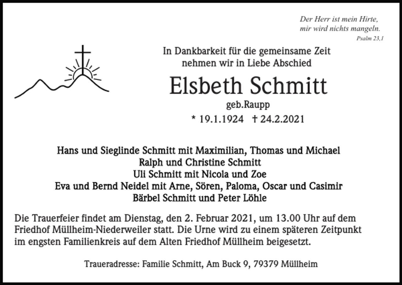 <p>Der Herr ist mein Hirte,<br />mir wird nichts mangeln.<br />Psalm 23,1</p><p>In Dankbarkeit für die gemeinsame Zeit<br />nehmen wir in Liebe Abschied</p><p>Elsbeth Schmitt<br />geb.Raupp<br />* 19.1.1924 † 24.2.2021</p><p>Die Trauerfeier findet am Dienstag, den 2. Februar 2021, um 13.00 Uhr auf dem<br />Friedhof Müllheim-Niederweiler statt. Die Urne wird zu einem späteren Zeitpunkt<br />im engsten Familienkreis auf dem Alten Friedhof Müllheim beigesetzt.<br />Traueradresse: Familie Schmitt, Am Buck 9, 79379 Müllheim</p>