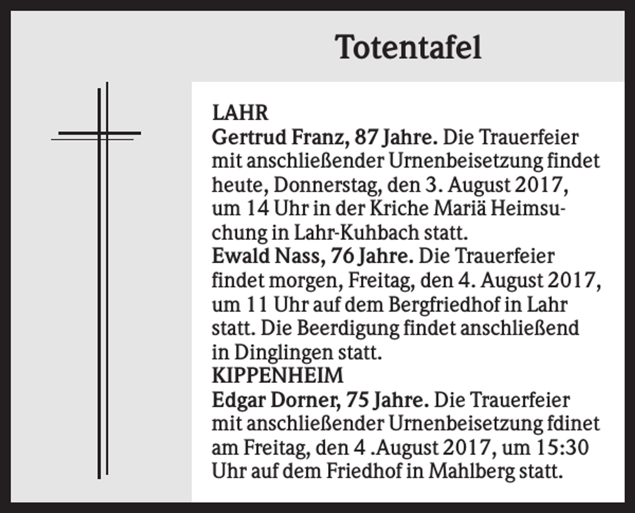 <p>Totentafel<br />LAHR<br />Gertrud Franz, 87 Jahre. Die Trauerfeier<br />mit anschließender Urnenbeisetzung findet<br />heute, Donnerstag, den 3. August 2017,<br />um 14 Uhr in der Kriche Mariä Heimsuchung in Lahr-Kuhbach statt.<br />Ewald Nass, 76 Jahre. Die Trauerfeier<br />findet morgen, Freitag, den 4. August 2017,<br />um 11 Uhr auf dem Bergfriedhof in Lahr<br />statt. Die Beerdigung findet anschließend<br />in Dinglingen statt.<br />KIPPENHEIM<br />Edgar Dorner, 75 Jahre. Die Trauerfeier<br />mit anschließender Urnenbeisetzung fdinet<br />am Freitag, den 4 .August 2017, um 15:30<br />Uhr auf dem Friedhof in Mahlberg statt.</p>