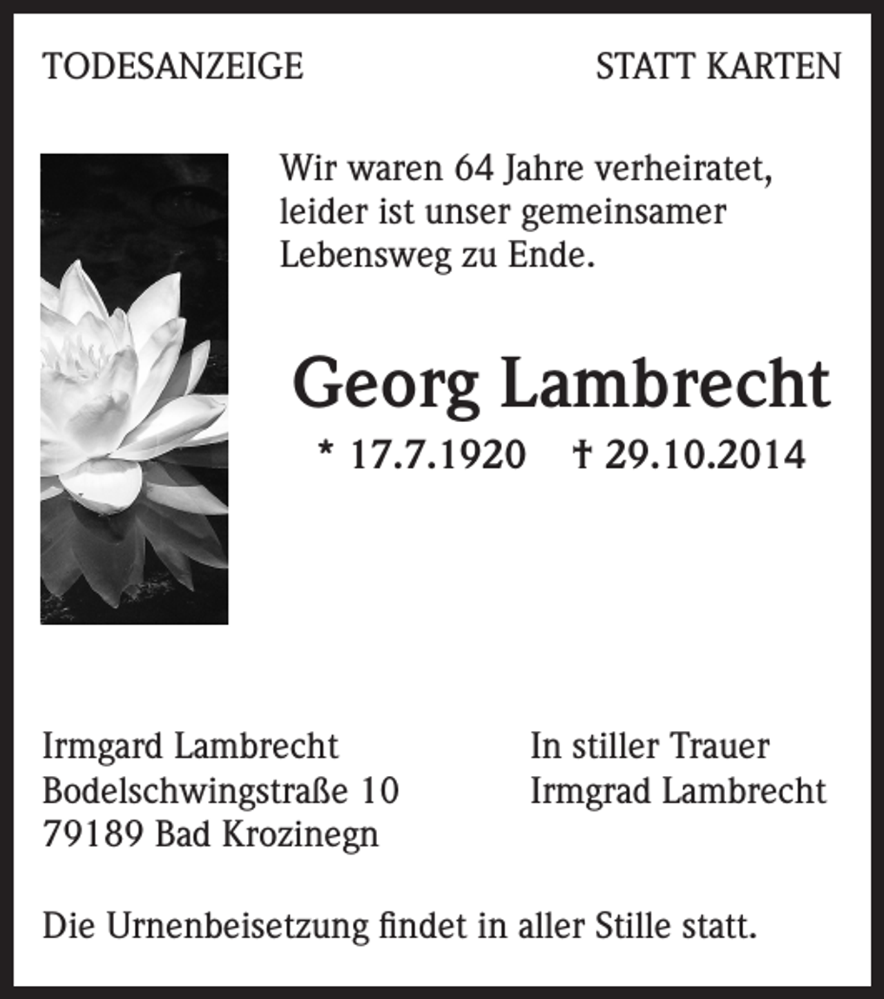 <p>TODESANZEIGE</p><p>STATT KARTEN</p><p>Wir waren 64 Jahre verheiratet,<br />leider ist unser gemeinsamer<br />Lebensweg zu Ende.</p><p>Georg Lambrecht<br />* 17.7.1920</p><p>Irmgard Lambrecht<br />Bodelschwingstraße 10<br />79189 Bad Krozinegn</p><p>† 29.10.2014</p><p>In stiller Trauer<br />Irmgrad Lambrecht</p><p>Die Urnenbeisetzung findet in aller Stille statt.</p>