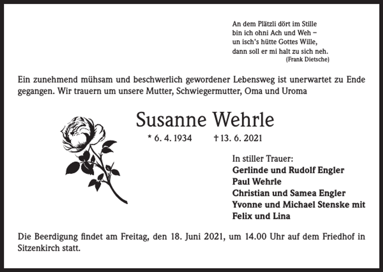 <p>An dem Plätzli dört im Stille<br />bin ich ohni Ach und Weh –<br />un isch’s hütte Gottes Wille,<br />dann soll er mi halt zu sich neh.<br />(Frank Dietsche)</p><p>Ein zunehmend mühsam und beschwerlich gewordener Lebensweg ist unerwartet zu Ende<br />gegangen. Wir trauern um unsere Mutter, Schwiegermutter, Oma und Uroma</p><p>Susanne Wehrle<br />* 6. 4. 1934</p><p>† 13. 6. 2021<br />In stiller Trauer:<br />Gerlinde und Rudolf Engler<br />Paul Wehrle<br />Christian und Samea Engler<br />Yvonne und Michael Stenske mit<br />Felix und Lina</p><p>Die Beerdigung findet am Freitag, den 18. Juni 2021, um 14.00 Uhr auf dem Friedhof in<br />Sitzenkirch statt.</p>