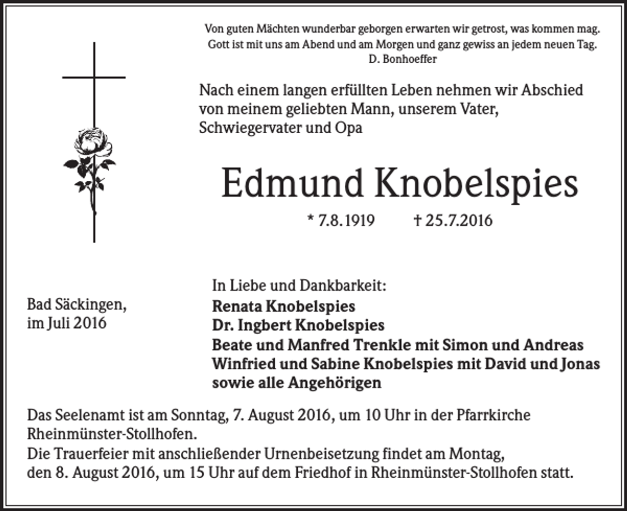 <p>Von guten Mächten wunderbar geborgen erwarten wir getrost, was kommen mag.<br />Gott ist mit uns am Abend und am Morgen und ganz gewiss an jedem neuen Tag.<br />D. Bonhoeffer</p><p>Nach einem langen erfüllten Leben nehmen wir Abschied<br />von meinem geliebten Mann, unserem Vater,<br />Schwiegervater und Opa</p><p>Edmund Knobelspies<br />* 7.8.1919</p><p>Bad Säckingen,<br />im Juli 2016</p><p>† 25.7.2016</p><p>In Liebe und Dankbarkeit:<br />Renata Knobelspies<br />Dr. Ingbert Knobelspies<br />Beate und Manfred Trenkle mit Simon und Andreas<br />Winfried und Sabine Knobelspies mit David und Jonas<br />sowie alle Angehörigen</p><p>Das Seelenamt ist am Sonntag, 7. August 2016, um 10 Uhr in der Pfarrkirche<br />Rheinmünster-Stollhofen.<br />Die Trauerfeier mit anschließender Urnenbeisetzung findet am Montag,<br />den 8. August 2016, um 15 Uhr auf dem Friedhof in Rheinmünster-Stollhofen statt.</p>
