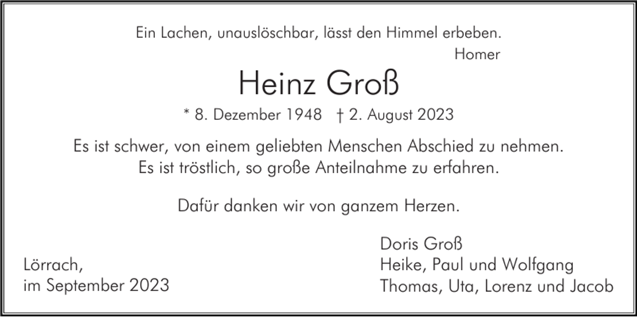 <p>Ein Lachen, unauslöschbar, lässt den Himmel erbeben.<br />Homer</p><p>Heinz Groß<br />* 8. Dezember 1948 † 2. August 2023</p><p>Es ist schwer, von einem geliebten Menschen Abschied zu nehmen.<br />Es ist tröstlich, so große Anteilnahme zu erfahren.<br />Dafür danken wir von ganzem Herzen.<br />Lörrach,<br />im September 2023</p><p>Doris Groß<br />Heike, Paul und Wolfgang<br />Thomas, Uta, Lorenz und Jacob</p>