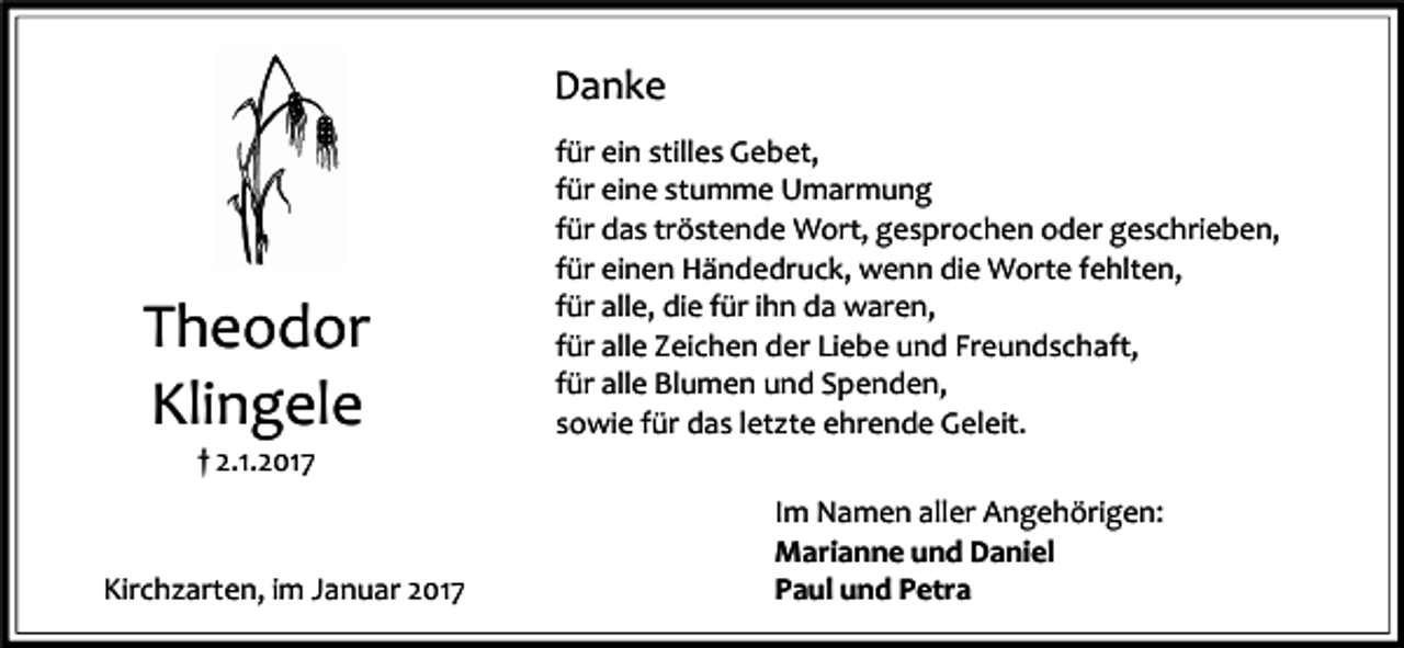 <p>Danke</p><p>Theodor<br />Klingele</p><p>für ein stilles Gebet,<br />für eine stumme Umarmung<br />für das tröstende Wort, gesprochen oder geschrieben,<br />für einen Händedruck, wenn die Worte fehlten,<br />für alle, die für ihn da waren,<br />für alle Zeichen der Liebe und Freundschaft,<br />für alle Blumen und Spenden,<br />sowie für das letzte ehrende Geleit.</p><p>† 2.1.2017</p><p>Kirchzarten, im Januar 2017</p><p>Im Namen aller Angehörigen:<br />Marianne und Daniel<br />Paul und Petra</p>